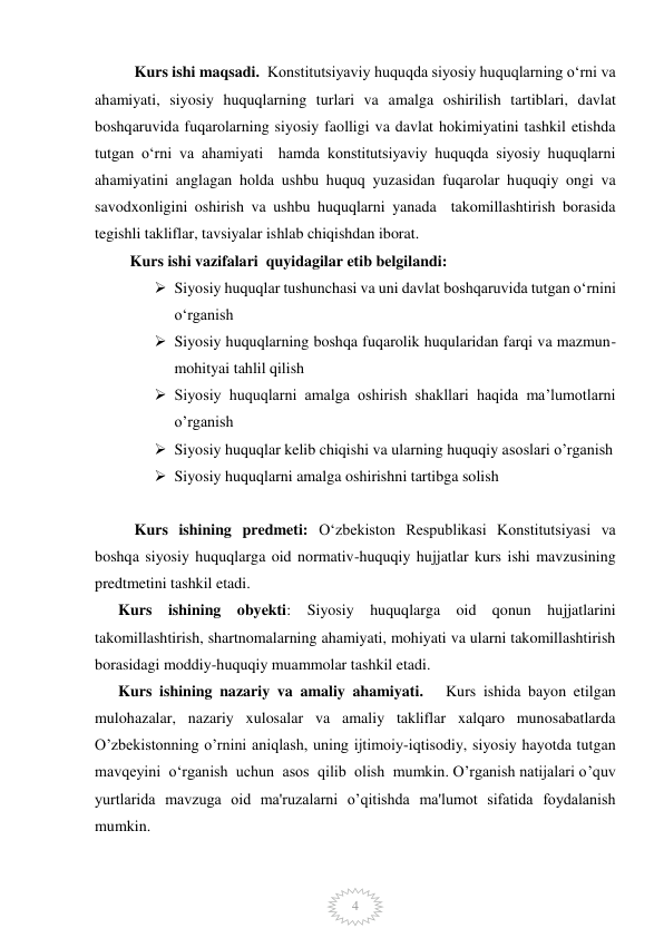  
 
4 
Kurs ishi maqsadi.  Konstitutsiyaviy huquqda siyosiy huquqlarning o‘rni va 
ahamiyati, siyosiy huquqlarning turlari va amalga oshirilish tartiblari, davlat 
boshqaruvida fuqarolarning siyosiy faolligi va davlat hokimiyatini tashkil etishda 
tutgan o‘rni va ahamiyati  hamda konstitutsiyaviy huquqda siyosiy huquqlarni 
ahamiyatini anglagan holda ushbu huquq yuzasidan fuqarolar huquqiy ongi va 
savodxonligini oshirish va ushbu huquqlarni yanada  takomillashtirish borasida 
tegishli takliflar, tavsiyalar ishlab chiqishdan iborat.  
         Kurs ishi vazifalari  quyidagilar etib belgilandi:  
 Siyosiy huquqlar tushunchasi va uni davlat boshqaruvida tutgan oʻrnini 
oʻrganish 
 Siyosiy huquqlarning boshqa fuqarolik huqularidan farqi va mazmun-
mohityai tahlil qilish 
 Siyosiy huquqlarni amalga oshirish shakllari haqida ma’lumotlarni 
o’rganish 
 Siyosiy huquqlar kelib chiqishi va ularning huquqiy asoslari o’rganish 
 Siyosiy huquqlarni amalga oshirishni tartibga solish  
 
Kurs ishining predmeti: Oʻzbekiston Respublikasi Konstitutsiyasi va 
boshqa siyosiy huquqlarga oid normativ-huquqiy hujjatlar kurs ishi mavzusining 
predtmetini tashkil etadi.  
      Kurs ishining obyekti: Siyosiy huquqlarga oid qonun hujjatlarini 
takomillashtirish, shartnomalarning ahamiyati, mohiyati va ularni takomillashtirish 
borasidagi moddiy-huquqiy muammolar tashkil etadi.  
      Kurs ishining nazariy va amaliy ahamiyati.   Kurs ishida bayon etilgan 
mulohazalar, nazariy xulosalar va amaliy takliflar xalqaro munosabatlarda 
O’zbekistonning o’rnini aniqlash, uning ijtimoiy-iqtisodiy, siyosiy hayotda tutgan 
mavqeyini  o‘rganish  uchun  asos  qilib  olish  mumkin. O’rganish natijalari o’quv 
yurtlarida mavzuga oid ma'ruzalarni o’qitishda ma'lumot sifatida foydalanish 
mumkin.  
