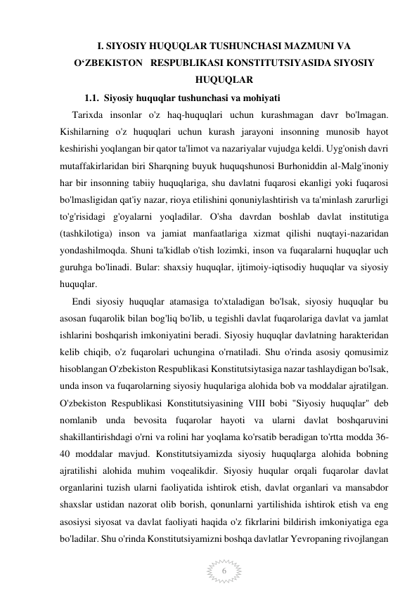  
 
6 
I. SIYOSIY HUQUQLAR TUSHUNCHASI MAZMUNI VA       
OʻZBEKISTON   RESPUBLIKASI KONSTITUTSIYASIDA SIYOSIY   
HUQUQLAR 
          1.1.  Siyosiy huquqlar tushunchasi va mohiyati  
     Tarixda insonlar o'z haq-huquqlari uchun kurashmagan davr bo'lmagan. 
Kishilarning o'z huquqlari uchun kurash jarayoni insonning munosib hayot 
keshirishi yoqlangan bir qator ta'limot va nazariyalar vujudga keldi. Uyg'onish davri 
mutaffakirlaridan biri Sharqning buyuk huquqshunosi Burhoniddin al-Malg'inoniy 
har bir insonning tabiiy huquqlariga, shu davlatni fuqarosi ekanligi yoki fuqarosi 
bo'lmasligidan qat'iy nazar, rioya etilishini qonuniylashtirish va ta'minlash zarurligi 
to'g'risidagi g'oyalarni yoqladilar. O'sha davrdan boshlab davlat institutiga 
(tashkilotiga) inson va jamiat manfaatlariga xizmat qilishi nuqtayi-nazaridan 
yondashilmoqda. Shuni ta'kidlab o'tish lozimki, inson va fuqaralarni huquqlar uch 
guruhga bo'linadi. Bular: shaxsiy huquqlar, ijtimoiy-iqtisodiy huquqlar va siyosiy 
huquqlar. 
     Endi siyosiy huquqlar atamasiga to'xtaladigan bo'lsak, siyosiy huquqlar bu 
asosan fuqarolik bilan bog'liq bo'lib, u tegishli davlat fuqarolariga davlat va jamlat 
ishlarini boshqarish imkoniyatini beradi. Siyosiy huquqlar davlatning harakteridan 
kelib chiqib, o'z fuqarolari uchungina o'rnatiladi. Shu o'rinda asosiy qomusimiz 
hisoblangan O'zbekiston Respublikasi Konstitutsiytasiga nazar tashlaydigan bo'lsak, 
unda inson va fuqarolarning siyosiy huqulariga alohida bob va moddalar ajratilgan. 
O'zbekiston Respublikasi Konstitutsiyasining VIII bobi "Siyosiy huquqlar" deb 
nomlanib unda bevosita fuqarolar hayoti va ularni davlat boshqaruvini 
shakillantirishdagi o'rni va rolini har yoqlama ko'rsatib beradigan to'rtta modda 36-
40 moddalar mavjud. Konstitutsiyamizda siyosiy huquqlarga alohida bobning 
ajratilishi alohida muhim voqealikdir. Siyosiy huqular orqali fuqarolar davlat 
organlarini tuzish ularni faoliyatida ishtirok etish, davlat organlari va mansabdor 
shaxslar ustidan nazorat olib borish, qonunlarni yartilishida ishtirok etish va eng 
asosiysi siyosat va davlat faoliyati haqida o'z fikrlarini bildirish imkoniyatiga ega 
bo'ladilar. Shu o'rinda Konstitutsiyamizni boshqa davlatlar Yevropaning rivojlangan 
