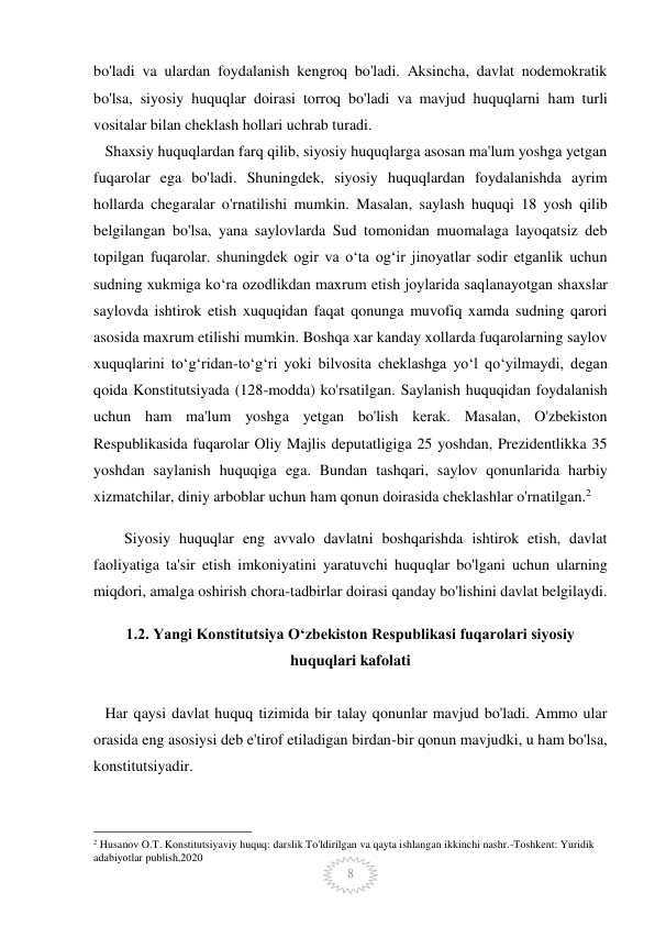  
 
8 
bo'ladi va ulardan foydalanish kengroq bo'ladi. Aksincha, davlat nodemokratik 
bo'lsa, siyosiy huquqlar doirasi torroq bo'ladi va mavjud huquqlarni ham turli 
vositalar bilan cheklash hollari uchrab turadi. 
   Shaxsiy huquqlardan farq qilib, siyosiy huquqlarga asosan ma'lum yoshga yetgan 
fuqarolar ega bo'ladi. Shuningdek, siyosiy huquqlardan foydalanishda ayrim 
hollarda chegaralar o'rnatilishi mumkin. Masalan, saylash huquqi 18 yosh qilib 
belgilangan bo'lsa, yana saylovlarda Sud tomonidan muomalaga layoqatsiz deb 
topilgan fuqarolar. shuningdek ogir va o‘ta og‘ir jinoyatlar sodir etganlik uchun 
sudning xukmiga ko‘ra ozodlikdan maxrum etish joylarida saqlanayotgan shaxslar 
saylovda ishtirok etish xuquqidan faqat qonunga muvofiq xamda sudning qarori 
asosida maxrum etilishi mumkin. Boshqa xar kanday xollarda fuqarolarning saylov 
xuquqlarini to‘g‘ridan-to‘g‘ri yoki bilvosita cheklashga yo‘l qo‘yilmaydi, degan 
qoida Konstitutsiyada (128-modda) ko'rsatilgan. Saylanish huquqidan foydalanish 
uchun ham ma'lum yoshga yetgan bo'lish kerak. Masalan, O'zbekiston 
Respublikasida fuqarolar Oliy Majlis deputatligiga 25 yoshdan, Prezidentlikka 35 
yoshdan saylanish huquqiga ega. Bundan tashqari, saylov qonunlarida harbiy 
xizmatchilar, diniy arboblar uchun ham qonun doirasida cheklashlar o'rnatilgan.2 
Siyosiy huquqlar eng avvalo davlatni boshqarishda ishtirok etish, davlat 
faoliyatiga ta'sir etish imkoniyatini yaratuvchi huquqlar bo'lgani uchun ularning 
miqdori, amalga oshirish chora-tadbirlar doirasi qanday bo'lishini davlat belgilaydi. 
1.2. Yangi Konstitutsiya Oʻzbekiston Respublikasi fuqarolari siyosiy 
huquqlari kafolati 
 
   Har qaysi davlat huquq tizimida bir talay qonunlar mavjud bo'ladi. Ammo ular 
orasida eng asosiysi deb e'tirof etiladigan birdan-bir qonun mavjudki, u ham bo'lsa, 
konstitutsiyadir.  
                                                 
2 Husanov O.T. Konstitutsiyaviy huquq: darslik To'ldirilgan va qayta ishlangan ikkinchi nashr.-Toshkent: Yuridik 
adabiyotlar publish,2020 
