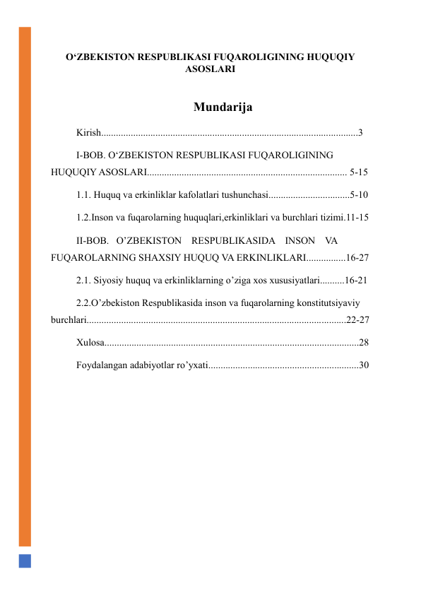 O‘ZBEKISTON RESPUBLIKASI FUQAROLIGINING HUQUQIY 
ASOSLARI 
 
Mundarija 
Kirish........................................................................................................3 
I-BOB. O‘ZBEKISTON RESPUBLIKASI FUQAROLIGINING 
HUQUQIY ASOSLARI................................................................................. 5-15 
1.1. Huquq va erkinliklar kafolatlari tushunchasi.................................5-10 
1.2.Inson va fuqarolarning huquqlari,erkinliklari va burchlari tizimi.11-15 
II-BOB.   O’ZBEKISTON    RESPUBLIKASIDA    INSON    VA 
FUQAROLARNING SHAXSIY HUQUQ VA ERKINLIKLARI................16-27 
2.1. Siyosiy huquq va erkinliklarning o’ziga xos xususiyatlari..........16-21 
2.2.O’zbekiston Respublikasida inson va fuqarolarning konstitutsiyaviy 
burchlari.........................................................................................................22-27 
Xulosa.......................................................................................................28 
Foydalangan adabiyotlar ro’yxati.............................................................30 
 
 
 
 
 
 
 
