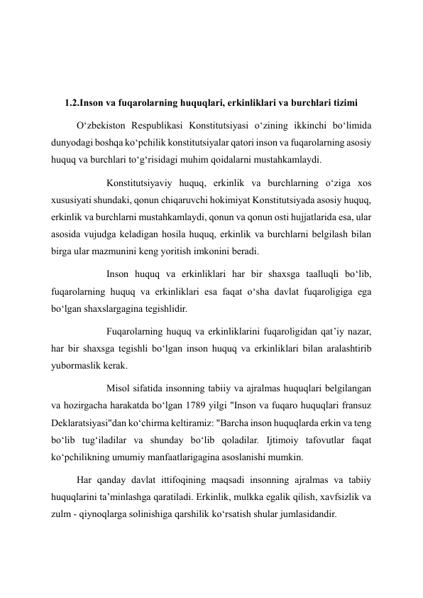  
 
1.2.Inson va fuqarolarning huquqlari, erkinliklari va burchlari tizimi 
O‘zbekiston Respublikasi Konstitutsiyasi o‘zining ikkinchi bo‘limida 
dunyodagi boshqa ko‘pchilik konstitutsiyalar qatori inson va fuqarolarning asosiy 
huquq va burchlari to‘g‘risidagi muhim qoidalarni mustahkamlaydi. 
            Konstitutsiyaviy huquq, erkinlik va burchlarning o‘ziga xos 
xususiyati shundaki, qonun chiqaruvchi hokimiyat Konstitutsiyada asosiy huquq, 
erkinlik va burchlarni mustahkamlaydi, qonun va qonun osti hujjatlarida esa, ular 
asosida vujudga keladigan hosila huquq, erkinlik va burchlarni belgilash bilan 
birga ular mazmunini keng yoritish imkonini beradi. 
            Inson huquq va erkinliklari har bir shaxsga taalluqli bo‘lib, 
fuqarolarning huquq va erkinliklari esa faqat o‘sha davlat fuqaroligiga ega 
bo‘lgan shaxslargagina tegishlidir. 
            Fuqarolarning huquq va erkinliklarini fuqaroligidan qat’iy nazar, 
har bir shaxsga tegishli bo‘lgan inson huquq va erkinliklari bilan aralashtirib 
yubormaslik kerak. 
            Misol sifatida insonning tabiiy va ajralmas huquqlari belgilangan 
va hozirgacha harakatda bo‘lgan 1789 yilgi "Inson va fuqaro huquqlari fransuz 
Deklaratsiyasi"dan ko‘chirma keltiramiz: "Barcha inson huquqlarda erkin va teng 
bo‘lib tug‘iladilar va shunday bo‘lib qoladilar. Ijtimoiy tafovutlar faqat 
ko‘pchilikning umumiy manfaatlarigagina asoslanishi mumkin. 
Har qanday davlat ittifoqining maqsadi insonning ajralmas va tabiiy 
huquqlarini ta’minlashga qaratiladi. Erkinlik, mulkka egalik qilish, xavfsizlik va 
zulm - qiynoqlarga solinishiga qarshilik ko‘rsatish shular jumlasidandir. 
