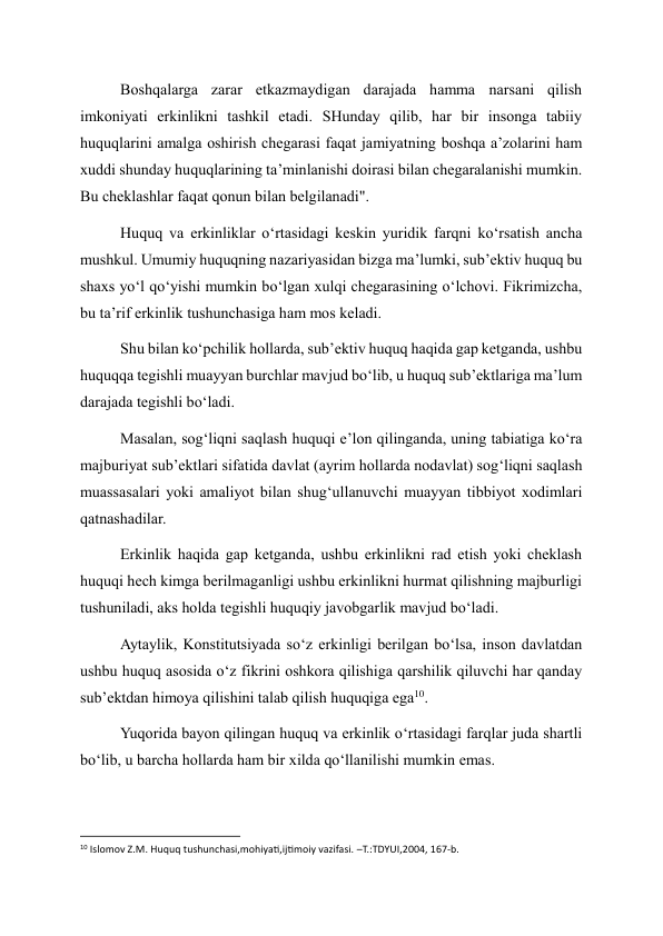 Boshqalarga zarar etkazmaydigan darajada hamma narsani qilish 
imkoniyati erkinlikni tashkil etadi. SHunday qilib, har bir insonga tabiiy 
huquqlarini amalga oshirish chegarasi faqat jamiyatning boshqa a’zolarini ham 
xuddi shunday huquqlarining ta’minlanishi doirasi bilan chegaralanishi mumkin. 
Bu cheklashlar faqat qonun bilan belgilanadi". 
Huquq va erkinliklar o‘rtasidagi keskin yuridik farqni ko‘rsatish ancha 
mushkul. Umumiy huquqning nazariyasidan bizga ma’lumki, sub’ektiv huquq bu 
shaxs yo‘l qo‘yishi mumkin bo‘lgan xulqi chegarasining o‘lchovi. Fikrimizcha, 
bu ta’rif erkinlik tushunchasiga ham mos keladi. 
Shu bilan ko‘pchilik hollarda, sub’ektiv huquq haqida gap ketganda, ushbu 
huquqqa tegishli muayyan burchlar mavjud bo‘lib, u huquq sub’ektlariga ma’lum 
darajada tegishli bo‘ladi. 
Masalan, sog‘liqni saqlash huquqi e’lon qilinganda, uning tabiatiga ko‘ra 
majburiyat sub’ektlari sifatida davlat (ayrim hollarda nodavlat) sog‘liqni saqlash 
muassasalari yoki amaliyot bilan shug‘ullanuvchi muayyan tibbiyot xodimlari 
qatnashadilar. 
Erkinlik haqida gap ketganda, ushbu erkinlikni rad etish yoki cheklash 
huquqi hech kimga berilmaganligi ushbu erkinlikni hurmat qilishning majburligi 
tushuniladi, aks holda tegishli huquqiy javobgarlik mavjud bo‘ladi. 
Aytaylik, Konstitutsiyada so‘z erkinligi berilgan bo‘lsa, inson davlatdan 
ushbu huquq asosida o‘z fikrini oshkora qilishiga qarshilik qiluvchi har qanday 
sub’ektdan himoya qilishini talab qilish huquqiga ega10. 
Yuqorida bayon qilingan huquq va erkinlik o‘rtasidagi farqlar juda shartli 
bo‘lib, u barcha hollarda ham bir xilda qo‘llanilishi mumkin emas. 
                                                           
10 Islomov Z.M. Huquq tushunchasi,mohiyati,ijtimoiy vazifasi. –T.:TDYUI,2004, 167-b. 
