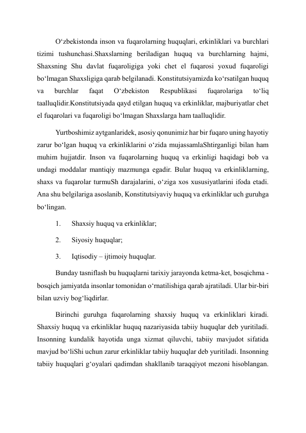 O‘zbekistonda inson va fuqarolarning huquqlari, erkinliklari va burchlari 
tizimi tushunchasi.Shaxslarning beriladigan huquq va burchlarning hajmi, 
Shaxsning Shu davlat fuqaroligiga yoki chet el fuqarosi yoxud fuqaroligi 
bo‘lmagan Shaxsligiga qarab belgilanadi. Konstitutsiyamizda ko‘rsatilgan huquq 
va 
burchlar 
faqat 
O‘zbekiston 
Respublikasi 
fuqarolariga 
to‘liq 
taalluqlidir.Konstitutsiyada qayd etilgan huquq va erkinliklar, majburiyatlar chet 
el fuqarolari va fuqaroligi bo‘lmagan Shaxslarga ham taalluqlidir. 
Yurtboshimiz aytganlaridek, asosiy qonunimiz har bir fuqaro uning hayotiy 
zarur bo‘lgan huquq va erkinliklarini o‘zida mujassamlaShtirganligi bilan ham 
muhim hujjatdir. Inson va fuqarolarning huquq va erkinligi haqidagi bob va 
undagi moddalar mantiqiy mazmunga egadir. Bular huquq va erkinliklarning, 
shaxs va fuqarolar turmuSh darajalarini, o‘ziga xos xususiyatlarini ifoda etadi. 
Ana shu belgilariga asoslanib, Konstitutsiyaviy huquq va erkinliklar uch guruhga 
bo‘lingan. 
1.      Shaxsiy huquq va erkinliklar; 
2.      Siyosiy huquqlar; 
3.      Iqtisodiy – ijtimoiy huquqlar. 
Bunday tasniflash bu huquqlarni tarixiy jarayonda ketma-ket, bosqichma - 
bosqich jamiyatda insonlar tomonidan o‘rnatilishiga qarab ajratiladi. Ular bir-biri 
bilan uzviy bog‘liqdirlar. 
Birinchi guruhga fuqarolarning shaxsiy huquq va erkinliklari kiradi. 
Shaxsiy huquq va erkinliklar huquq nazariyasida tabiiy huquqlar deb yuritiladi. 
Insonning kundalik hayotida unga xizmat qiluvchi, tabiiy mavjudot sifatida 
mavjud bo‘liShi uchun zarur erkinliklar tabiiy huquqlar deb yuritiladi. Insonning 
tabiiy huquqlari g‘oyalari qadimdan shakllanib taraqqiyot mezoni hisoblangan. 
