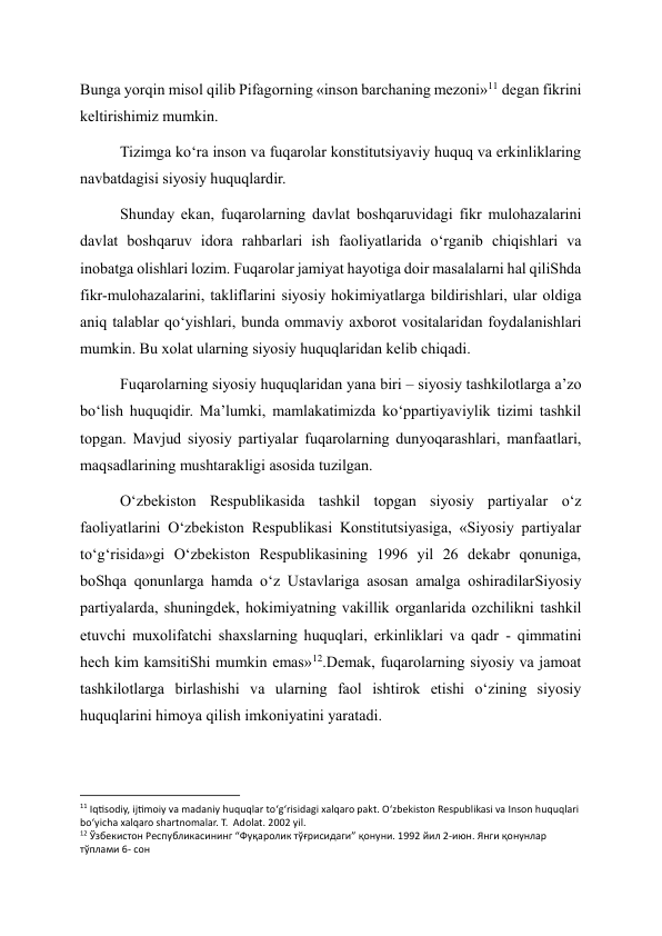 Bunga yorqin misol qilib Pifagorning «inson barchaning mezoni»11 degan fikrini 
keltirishimiz mumkin. 
Tizimga ko‘ra inson va fuqarolar konstitutsiyaviy huquq va erkinliklaring 
navbatdagisi siyosiy huquqlardir. 
Shunday ekan, fuqarolarning davlat boshqaruvidagi fikr mulohazalarini 
davlat boshqaruv idora rahbarlari ish faoliyatlarida o‘rganib chiqishlari va 
inobatga olishlari lozim. Fuqarolar jamiyat hayotiga doir masalalarni hal qiliShda 
fikr-mulohazalarini, takliflarini siyosiy hokimiyatlarga bildirishlari, ular oldiga 
aniq talablar qo‘yishlari, bunda ommaviy axborot vositalaridan foydalanishlari 
mumkin. Bu xolat ularning siyosiy huquqlaridan kelib chiqadi. 
Fuqarolarning siyosiy huquqlaridan yana biri – siyosiy tashkilotlarga a’zo 
bo‘lish huquqidir. Ma’lumki, mamlakatimizda ko‘ppartiyaviylik tizimi tashkil 
topgan. Mavjud siyosiy partiyalar fuqarolarning dunyoqarashlari, manfaatlari, 
maqsadlarining mushtarakligi asosida tuzilgan. 
O‘zbekiston Respublikasida tashkil topgan siyosiy partiyalar o‘z 
faoliyatlarini O‘zbekiston Respublikasi Konstitutsiyasiga, «Siyosiy partiyalar 
to‘g‘risida»gi O‘zbekiston Respublikasining 1996 yil 26 dekabr qonuniga, 
boShqa qonunlarga hamda o‘z Ustavlariga asosan amalga oshiradilarSiyosiy 
partiyalarda, shuningdek, hokimiyatning vakillik organlarida ozchilikni tashkil 
etuvchi muxolifatchi shaxslarning huquqlari, erkinliklari va qadr - qimmatini 
hech kim kamsitiShi mumkin emas»12.Demak, fuqarolarning siyosiy va jamoat 
tashkilotlarga birlashishi va ularning faol ishtirok etishi o‘zining siyosiy 
huquqlarini himoya qilish imkoniyatini yaratadi. 
                                                           
11 Iqtisodiy, ijtimoiy va madaniy huquqlar to‘g‘risidagi xalqaro pakt. O‘zbekiston Respublikasi va Inson huquqlari 
bo‘yicha xalqaro shartnomalar. T.  Adolat. 2002 yil. 
12 Ўзбекистон Республикасининг “Фуқаролик тўғрисидаги” қонуни. 1992 йил 2-июн. Янги қонунлар 
тўплами 6- сон  
