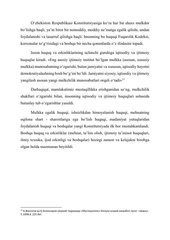 O‘zbekiston Respublikasi Konstitutsiyasiga ko‘ra har bir shaxs mulkdor 
bo‘lishga haqli, ya’ni biror bir nomoddiy, moddiy ne’matga egalik qilishi, undan 
foydalanishi va tasarruf qilishga haqli. Insonning bu huquqi Fuqarolik Kodeksi, 
korxonalar to‘g‘risidagi va boshqa bir necha qonunlarda o‘z ifodasini topadi. 
Inson huquq va erkinliklarining uchinchi guruhiga iqtisodiy va ijtimoiy 
huquqlar kiradi. «Eng asosiy ijtimoiy institut bo‘lgan mulkka (asosan, xususiy 
mulkka) munosabatning o‘zgarishi, butun jamiyatni va xususan, iqtisodiy hayotni 
demokratiyalashning bosh bo‘g‘ini bo‘ldi. Jamiyatni siyosiy, iqtisodiy va ijtimoiy 
yangilash asosan yangi mulkchilik munosabatlari orqali o‘tadi»13 
Darhaqiqat, mamlakatimiz mustaqillikka erishganidan so‘ng, mulkchilik 
shakllari o‘zgarishi bilan, insonning iqtisodiy va ijtimoiy huquqlari sohasida 
butunlay tub o‘zgarishlar yasaldi. 
Mulkka egalik huquqi, ishsizlikdan himoyalanish huquqi, mehnatning 
oqilona shart - sharoitlariga ega bo‘lish huquqi, madaniyat yutuqlaridan 
foydalanish huquqi va boshqalar yangi Konstitutsiyada ilk bor mustahkamlandi. 
Boshqa huquq va erkinliklar (mehnat, ta’lim olish, ijtimoiy ta’minot huquqlari, 
ilmiy texnika, ijod erkinligi va boshqalar) hozirgi zamon va kelajakni hisobga 
olgan holda mazmunan boyitildi. 
 
 
 
 
 
                                                           
13 А.Жалолов ва Қ.Холназаров умумий таҳририда «Мустақиллик» Изоҳли илмий оммабоп луғат. «Шарқ». 
Т. 1998 й. 225 бет. 
  
