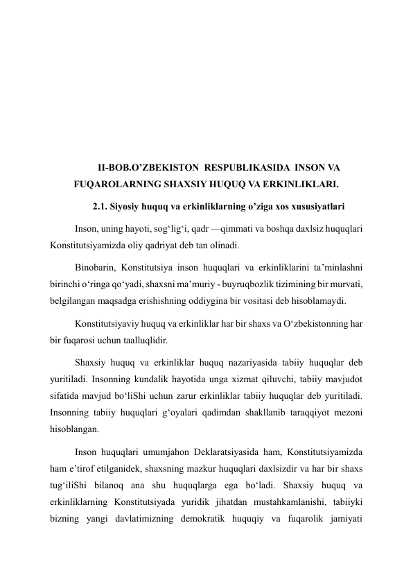  
 
 
 
 
II-BOB.O’ZBEKISTON  RESPUBLIKASIDA  INSON VA 
FUQAROLARNING SHAXSIY HUQUQ VA ERKINLIKLARI. 
2.1. Siyosiy huquq va erkinliklarning o’ziga xos xususiyatlari 
Inson, uning hayoti, sog‘lig‘i, qadr —qimmati va boshqa daxlsiz huquqlari 
Konstitutsiyamizda oliy qadriyat deb tan olinadi. 
Binobarin, Konstitutsiya inson huquqlari va erkinliklarini ta’minlashni 
birinchi o‘ringa qo‘yadi, shaxsni ma’muriy - buyruqbozlik tizimining bir murvati, 
belgilangan maqsadga erishishning oddiygina bir vositasi deb hisoblamaydi. 
Konstitutsiyaviy huquq va erkinliklar har bir shaxs va O‘zbekistonning har 
bir fuqarosi uchun taalluqlidir. 
Shaxsiy huquq va erkinliklar huquq nazariyasida tabiiy huquqlar deb 
yuritiladi. Insonning kundalik hayotida unga xizmat qiluvchi, tabiiy mavjudot 
sifatida mavjud bo‘liShi uchun zarur erkinliklar tabiiy huquqlar deb yuritiladi. 
Insonning tabiiy huquqlari g‘oyalari qadimdan shakllanib taraqqiyot mezoni 
hisoblangan. 
Inson huquqlari umumjahon Deklaratsiyasida ham, Konstitutsiyamizda 
ham e’tirof etilganidek, shaxsning mazkur huquqlari daxlsizdir va har bir shaxs 
tug‘iliShi bilanoq ana shu huquqlarga ega bo‘ladi. Shaxsiy huquq va 
erkinliklarning Konstitutsiyada yuridik jihatdan mustahkamlanishi, tabiiyki 
bizning yangi davlatimizning demokratik huquqiy va fuqarolik jamiyati 
