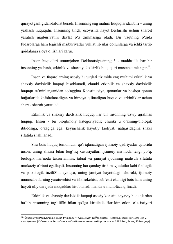 qurayotganligidan dalolat beradi. Insonning eng muhim huquqlaridan biri – uning 
yashash huquqidir. Insonning tinch, osoyishta hayot kechirishi uchun sharoit 
yaratish majburiyatini davlat o‘z zimmasiga oladi. Bir vaqtning o‘zida 
fuqarolarga ham tegishli majburiyatlar yuklatilib ular qonunlarga va ichki tartib 
qoidalarga rioya qilishlari zarur. 
Inson huquqlari umumjahon Deklaratsiyasining 3 - moddasida har bir 
insonning yashash, erkinlik va shaxsiy daxlsizlik huquqlari mustahkamlangan14. 
Inson va fuqarolarning asosiy huquqlari tizimida eng muhimi erkinlik va 
shaxsiy daxlsizlik huquqi hisoblanadi, chunki erkinlik va shaxsiy daxlsizlik 
huquqn ta’minlanganidan so‘nggina Konstitutsiya, qonunlar va boshqa qonun 
hujjatlarida kafolatlanadigan va himoya qilinadigan huquq va erkinliklar uchun 
shart - sharoit yaratiladi. 
Erkinlik va shaxsiy daxlsizlik huquqi har bir insonning uzviy ajralmas 
huquqi. Inson - bu bioijtimoiy kategoriyadir; chunki u o‘zining-biologik 
ibtidosiga, o‘zagiga ega, keyinchalik hayotiy faoliyati natijasidagina shaxs 
sifatida shakllanadi. 
Shu bois huquq tomonidan qo‘riqlanadigan ijtimoiy qadriyatlar qatorida 
inson, uning shaxsi bilan bog‘liq xususiyatlari ijtimoiy ma’noda tengi yo‘q, 
biologik ma’noda takrorlanmas, tabiat va jamiyat ijodining mahsuli sifatida 
markaziy o‘rinni egallaydi. Insonning har qanday tirik mavjudotlar kabi fizilogik 
va psixologik tuziliShi, ayniqsa, uning jamiyat hayotidagi ishtiroki, ijtimoiy 
munosabatlarning yaratuvchisi va ishtirokchisi, sub’ekti ekanligi bois ham uning 
hayoti oliy darajada muqaddas hisoblanadi hamda u muhofaza qilinadi. 
Erkinlik va shaxsiy daxlsizlik huquqi asosiy konstitutsiyaviy huquqlardan 
bo‘lib, insonning tug‘iliShi bilan qo‘lga kiritiladi. Har kim erkin, o‘z ixtiyori 
                                                           
14 “Ўзбекистон Республикасининг фуқаролиги тўғрисида” ги Ўзбекистон Республикасининг 1992 йил 2 
июл Қонуни. (Ўзбекистон Республикаси Олий кенгашининг Ахборотномаси, 1992 йил, 9-сон, 338-модда). 
