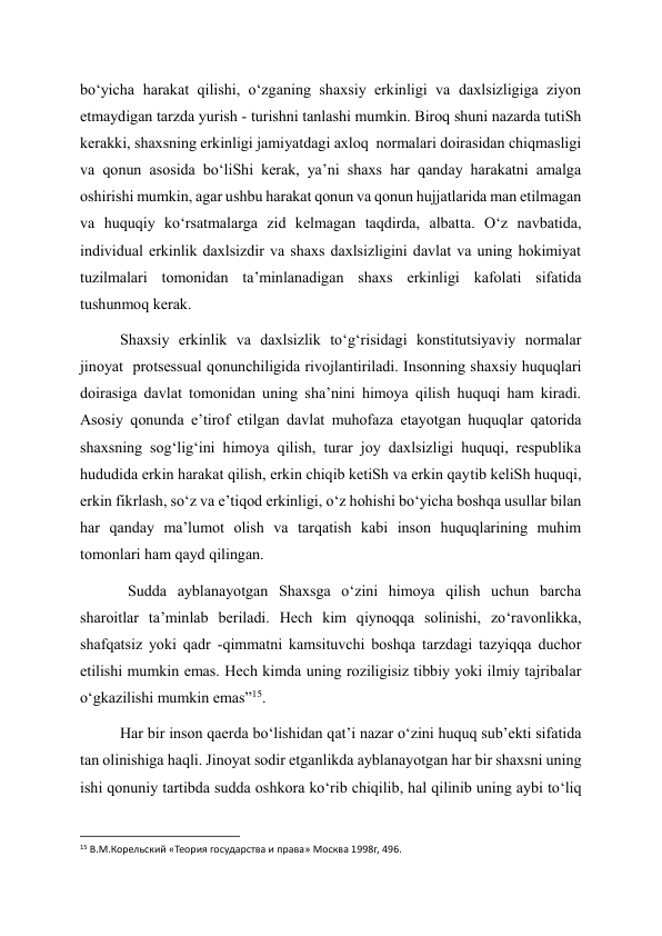 bo‘yicha harakat qilishi, o‘zganing shaxsiy erkinligi va daxlsizligiga ziyon 
etmaydigan tarzda yurish - turishni tanlashi mumkin. Biroq shuni nazarda tutiSh 
kerakki, shaxsning erkinligi jamiyatdagi axloq  normalari doirasidan chiqmasligi 
va qonun asosida bo‘liShi kerak, ya’ni shaxs har qanday harakatni amalga 
oshirishi mumkin, agar ushbu harakat qonun va qonun hujjatlarida man etilmagan 
va huquqiy ko‘rsatmalarga zid kelmagan taqdirda, albatta. O‘z navbatida, 
individual erkinlik daxlsizdir va shaxs daxlsizligini davlat va uning hokimiyat 
tuzilmalari tomonidan ta’minlanadigan shaxs erkinligi kafolati sifatida 
tushunmoq kerak. 
Shaxsiy erkinlik va daxlsizlik to‘g‘risidagi konstitutsiyaviy normalar 
jinoyat  protsessual qonunchiligida rivojlantiriladi. Insonning shaxsiy huquqlari 
doirasiga davlat tomonidan uning sha’nini himoya qilish huquqi ham kiradi. 
Asosiy qonunda e’tirof etilgan davlat muhofaza etayotgan huquqlar qatorida 
shaxsning sog‘lig‘ini himoya qilish, turar joy daxlsizligi huquqi, respublika 
hududida erkin harakat qilish, erkin chiqib ketiSh va erkin qaytib keliSh huquqi, 
erkin fikrlash, so‘z va e’tiqod erkinligi, o‘z hohishi bo‘yicha boshqa usullar bilan 
har qanday ma’lumot olish va tarqatish kabi inson huquqlarining muhim 
tomonlari ham qayd qilingan. 
  Sudda ayblanayotgan Shaxsga o‘zini himoya qilish uchun barcha 
sharoitlar ta’minlab beriladi. Hech kim qiynoqqa solinishi, zo‘ravonlikka, 
shafqatsiz yoki qadr -qimmatni kamsituvchi boshqa tarzdagi tazyiqqa duchor 
etilishi mumkin emas. Hech kimda uning roziligisiz tibbiy yoki ilmiy tajribalar 
o‘gkazilishi mumkin emas”15. 
Har bir inson qaerda bo‘lishidan qat’i nazar o‘zini huquq sub’ekti sifatida 
tan olinishiga haqli. Jinoyat sodir etganlikda ayblanayotgan har bir shaxsni uning 
ishi qonuniy tartibda sudda oshkora ko‘rib chiqilib, hal qilinib uning aybi to‘liq 
                                                           
15 В.М.Корельский «Теория государства и права» Москва 1998г, 496.  
