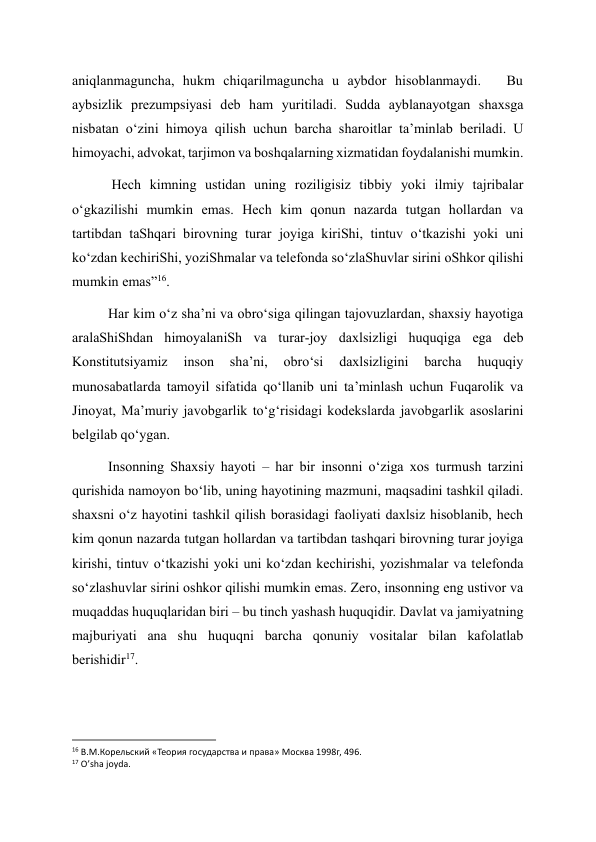 aniqlanmaguncha, hukm chiqarilmaguncha u aybdor hisoblanmaydi.   Bu 
aybsizlik prezumpsiyasi deb ham yuritiladi. Sudda ayblanayotgan shaxsga 
nisbatan o‘zini himoya qilish uchun barcha sharoitlar ta’minlab beriladi. U 
himoyachi, advokat, tarjimon va boshqalarning xizmatidan foydalanishi mumkin. 
 Hech kimning ustidan uning roziligisiz tibbiy yoki ilmiy tajribalar 
o‘gkazilishi mumkin emas. Hech kim qonun nazarda tutgan hollardan va 
tartibdan taShqari birovning turar joyiga kiriShi, tintuv o‘tkazishi yoki uni 
ko‘zdan kechiriShi, yoziShmalar va telefonda so‘zlaShuvlar sirini oShkor qilishi 
mumkin emas”16. 
Har kim o‘z sha’ni va obro‘siga qilingan tajovuzlardan, shaxsiy hayotiga 
aralaShiShdan himoyalaniSh va turar-joy daxlsizligi huquqiga ega deb 
Konstitutsiyamiz 
inson 
sha’ni, 
obro‘si 
daxlsizligini 
barcha 
huquqiy 
munosabatlarda tamoyil sifatida qo‘llanib uni ta’minlash uchun Fuqarolik va 
Jinoyat, Ma’muriy javobgarlik to‘g‘risidagi kodekslarda javobgarlik asoslarini 
belgilab qo‘ygan. 
Insonning Shaxsiy hayoti – har bir insonni o‘ziga xos turmush tarzini 
qurishida namoyon bo‘lib, uning hayotining mazmuni, maqsadini tashkil qiladi. 
shaxsni o‘z hayotini tashkil qilish borasidagi faoliyati daxlsiz hisoblanib, hech 
kim qonun nazarda tutgan hollardan va tartibdan tashqari birovning turar joyiga 
kirishi, tintuv o‘tkazishi yoki uni ko‘zdan kechirishi, yozishmalar va telefonda 
so‘zlashuvlar sirini oshkor qilishi mumkin emas. Zero, insonning eng ustivor va 
muqaddas huquqlaridan biri – bu tinch yashash huquqidir. Davlat va jamiyatning 
majburiyati ana shu huquqni barcha qonuniy vositalar bilan kafolatlab 
berishidir17. 
                                                           
16 В.М.Корельский «Теория государства и права» Москва 1998г, 496. 
17 O’sha joyda. 
