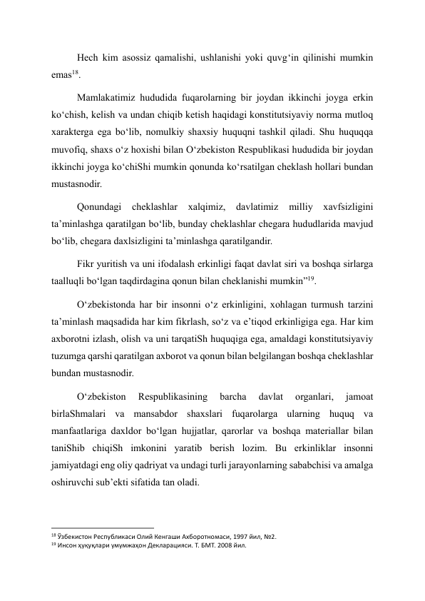 Hech kim asossiz qamalishi, ushlanishi yoki quvg‘in qilinishi mumkin 
emas18. 
Mamlakatimiz hududida fuqarolarning bir joydan ikkinchi joyga erkin 
ko‘chish, kelish va undan chiqib ketish haqidagi konstitutsiyaviy norma mutloq 
xarakterga ega bo‘lib, nomulkiy shaxsiy huquqni tashkil qiladi. Shu huquqqa 
muvofiq, shaxs o‘z hoxishi bilan O‘zbekiston Respublikasi hududida bir joydan 
ikkinchi joyga ko‘chiShi mumkin qonunda ko‘rsatilgan cheklash hollari bundan 
mustasnodir. 
Qonundagi 
cheklashlar 
xalqimiz, 
davlatimiz 
milliy 
xavfsizligini 
ta’minlashga qaratilgan bo‘lib, bunday cheklashlar chegara hududlarida mavjud 
bo‘lib, chegara daxlsizligini ta’minlashga qaratilgandir. 
Fikr yuritish va uni ifodalash erkinligi faqat davlat siri va boshqa sirlarga 
taalluqli bo‘lgan taqdirdagina qonun bilan cheklanishi mumkin”19. 
O‘zbekistonda har bir insonni o‘z erkinligini, xohlagan turmush tarzini 
ta’minlash maqsadida har kim fikrlash, so‘z va e’tiqod erkinligiga ega. Har kim 
axborotni izlash, olish va uni tarqatiSh huquqiga ega, amaldagi konstitutsiyaviy 
tuzumga qarshi qaratilgan axborot va qonun bilan belgilangan boshqa cheklashlar 
bundan mustasnodir. 
O‘zbekiston 
Respublikasining 
barcha 
davlat 
organlari, 
jamoat 
birlaShmalari va mansabdor shaxslari fuqarolarga ularning huquq va 
manfaatlariga daxldor bo‘lgan hujjatlar, qarorlar va boshqa materiallar bilan 
taniShib chiqiSh imkonini yaratib berish lozim. Bu erkinliklar insonni 
jamiyatdagi eng oliy qadriyat va undagi turli jarayonlarning sababchisi va amalga 
oshiruvchi sub’ekti sifatida tan oladi. 
                                                           
18 Ўзбекистон Республикаси Олий Кенгаши Ахборотномаси, 1997 йил, №2. 
19 Инсон ҳуқуқлари умумжаҳон Декларацияси. Т. БМТ. 2008 йил.  
