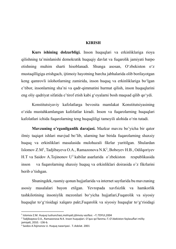  
 
KIRISH 
Kurs ishining dolzarbligi. Inson huquqlari va erkinliklariga rioya 
qilishning taʼminlanishi demokratik huquqiy davlat va fuqarolik jamiyati barpo 
etishning muhim sharti hisoblanadi. Shunga asosan, Oʻzbekiston oʻz 
mustaqilligiga erishgach, ijtimoiy hayotning barcha jabhalarida olib borilayotgan 
keng qamrovli islohotlarning zamirida, inson huquq va erkinliklariga boʻlgan 
eʼtibor, insonlarning shaʼni va qadr-qimmatini hurmat qilish, inson huquqlarini 
eng oliy qadriyat sifatida eʼtirof etish kabi gʻoyalarni bosh maqsad qilib qoʻydi. 
Konstitutsiyaviy kafolatlarga bevosita mamlakat Konstitutsiyasining 
oʻzida mustahkamlangan kafolatlar kiradi. Inson va fuqarolarning huquqlari 
kafolatlari ichida fuqarolarning teng huquqliligi tamoyili alohida oʻrin tutadi.  
Mavzuning o’rganilganlik darajasi. Mazkur mavzu bo’yicha bir qator 
ilmiy taqiqot ishlari mavjud bo’lib, ularning har birida fuqarolarning shaxsiy 
huquq va erkinliklari masalasida mulohazali fikrlar yuritilgan. Shulardan  
Islomov Z.M1, Tadjibayeva O.A., Ramazonova N.K2, Boboyev H.B., Odilqoriyev 
H.T va Saidov A.Tojinonov U3 kabilar asarlarida  o’zbekiston    respublikasida    
inson    va fuqarolarning shaxsiy huquq va erkinliklari doirasida o’z fikrlarini 
berib o’tishgan. 
Shuningdek, rasmiy qonun hujjatlarida va internet saytlarida bu mavzuning 
asosiy masalalari bayon etilgan. Yevropada xavfsizlik va hamkorlik 
tashkilotining insoniylik mezonlari bo‘yicha hujjatlari,Fuqarolik va siyosiy 
huquqlar to‘g‘risidagi xalqaro pakt,Fuqarolik va siyosiy huquqlar to‘g‘risidagi 
                                                           
1 Islomov Z.M. Huquq tushunchasi,mohiyati,ijtimoiy vazifasi. –T.:TDYUI,2004 
2 Tadjibayeva O.A., Ramazonova N.K. Inson huquqlari. O’quv qo’llanma.-T.:O’zbekiston faylasuflari milliy 
jamiyati, 2010. -136-b. 
3 Saidov A.Tojinonov U. Huquq nazariyasi . T.:Adolat. 2001 
