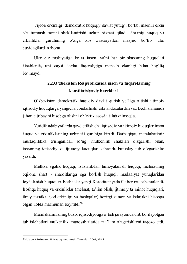 Vijdon erkinligi  demokratik huquqiy davlat yutug‘i bo‘lib, insonni erkin 
o‘z turmush tarzini shakllantirishi uchun xizmat qiladi. Shaxsiy huquq va 
erkinliklar 
guruhining 
o‘ziga 
xos 
xususiyatlari 
mavjud 
bo‘lib, 
ular 
quyidagilardan iborat: 
Ular o‘z mohiyatiga ko‘ra inson, ya’ni har bir shaxsning huquqlari 
hisoblanib, uni qaysi davlat fuqaroligiga mansub ekanligi bilan bog‘liq 
bo‘lmaydi. 
2.2.O’zbekiston Respublikasida inson va fuqarolarning 
konstitutsiyaviy burchlari 
O‘zbekiston demokratik huquqiy davlat qurish yo‘liga o‘tishi ijtimoiy 
iqtisodiy huquqlarga yangicha yondashishi eski andozalardan voz kechish hamda 
jahon tajribasini hisobga olishni ob’ektiv asosda talab qilmoqda. 
Yuridik adabiyotlarda qayd etilishicha iqtisodiy va ijtimoiy huquqlar inson 
huquq va erkinliklarining uchinchi guruhiga kiradi. Darhaqiqat, mamlakatimiz 
mustaqillikka erishganidan so‘ng, mulkchilik shakllari o‘zgarishi bilan, 
insonning iqtisodiy va ijtimoiy huquqlari sohasida butunlay tub o‘zgarishlar 
yasaldi. 
Mulkka egalik huquqi, ishsizlikdan himoyalanish huquqi, mehnatning 
oqilona shart - sharoitlariga ega bo‘lish huquqi, madaniyat yutuqlaridan 
foydalanish huquqi va boshqalar yangi Konstitutsiyada ilk bor mustahkamlandi. 
Boshqa huquq va erkinliklar (mehnat, ta’lim olish, ijtimoiy ta’minot huquqlari, 
ilmiy texnika, ijod erkinligi va boshqalar) hozirgi zamon va kelajakni hisobga 
olgan holda mazmunan boyitildi20. 
Mamlakatimizning bozor iqtisodiyotiga o‘tish jarayonida olib borilayotgan 
tub islohotlari mulkchilik munosabatlarida ma’lum o‘zgarishlarni taqozo etdi. 
                                                           
20 Saidov A.Tojinonov U. Huquq nazariyasi . T.:Adolat. 2001,223-b. 
