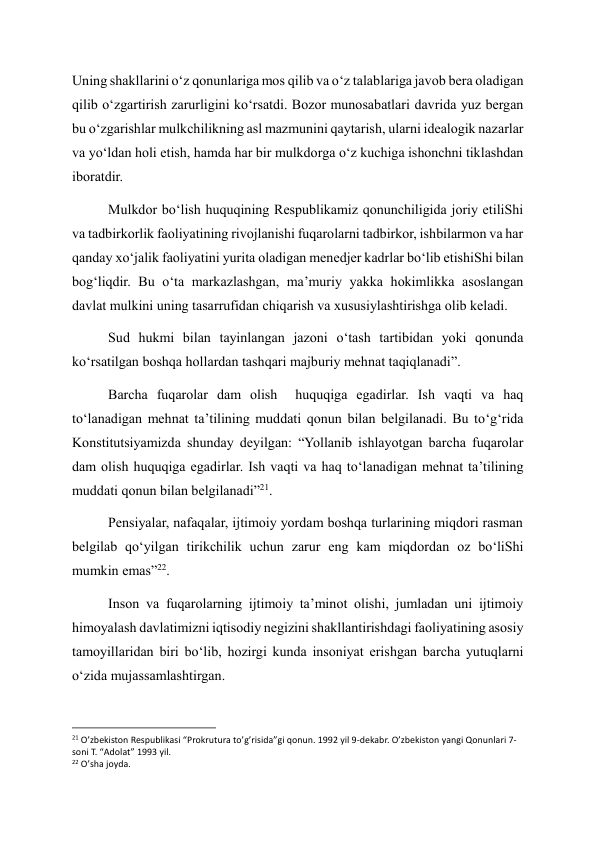 Uning shakllarini o‘z qonunlariga mos qilib va o‘z talablariga javob bera oladigan 
qilib o‘zgartirish zarurligini ko‘rsatdi. Bozor munosabatlari davrida yuz bergan 
bu o‘zgarishlar mulkchilikning asl mazmunini qaytarish, ularni idealogik nazarlar 
va yo‘ldan holi etish, hamda har bir mulkdorga o‘z kuchiga ishonchni tiklashdan 
iboratdir. 
Mulkdor bo‘lish huquqining Respublikamiz qonunchiligida joriy etiliShi 
va tadbirkorlik faoliyatining rivojlanishi fuqarolarni tadbirkor, ishbilarmon va har 
qanday xo‘jalik faoliyatini yurita oladigan menedjer kadrlar bo‘lib etishiShi bilan 
bog‘liqdir. Bu o‘ta markazlashgan, ma’muriy yakka hokimlikka asoslangan 
davlat mulkini uning tasarrufidan chiqarish va xususiylashtirishga olib keladi. 
Sud hukmi bilan tayinlangan jazoni o‘tash tartibidan yoki qonunda 
ko‘rsatilgan boshqa hollardan tashqari majburiy mehnat taqiqlanadi”. 
Barcha fuqarolar dam olish  huquqiga egadirlar. Ish vaqti va haq 
to‘lanadigan mehnat ta’tilining muddati qonun bilan belgilanadi. Bu to‘g‘rida 
Konstitutsiyamizda shunday deyilgan: “Yollanib ishlayotgan barcha fuqarolar 
dam olish huquqiga egadirlar. Ish vaqti va haq to‘lanadigan mehnat ta’tilining 
muddati qonun bilan belgilanadi”21. 
Pensiyalar, nafaqalar, ijtimoiy yordam boshqa turlarining miqdori rasman 
belgilab qo‘yilgan tirikchilik uchun zarur eng kam miqdordan oz bo‘liShi 
mumkin emas”22. 
Inson va fuqarolarning ijtimoiy ta’minot olishi, jumladan uni ijtimoiy 
himoyalash davlatimizni iqtisodiy negizini shakllantirishdagi faoliyatining asosiy 
tamoyillaridan biri bo‘lib, hozirgi kunda insoniyat erishgan barcha yutuqlarni 
o‘zida mujassamlashtirgan. 
                                                           
21 O’zbekiston Respublikasi “Prokrutura to’g’risida”gi qonun. 1992 yil 9-dekabr. O’zbekiston yangi Qonunlari 7-
soni T. “Adolat” 1993 yil. 
22 O’sha joyda. 
