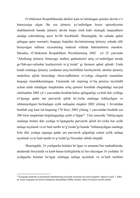 O‘zbekiston Respublikasida aholini kam ta’minlangan qismini davlat o‘z 
himoyasiga olgan. Bu esa ijtimoiy yo‘naltirilgan bozor iqtisodiyotini 
shakllantirish hamda ijtimoiy davlat barpo etish kabi strategik maqsadlarni 
amalga oshirishning asosi bo‘lib hisoblandi. Shuningdek, bu sohada qabul 
qilingan qator normativ huquqiy hujjatlar davlatimizning ijtimoiy sohada olib 
borayotgan odilona siyosatining mahsuli sifatida baholashimiz mumkin. 
Masalan, O‘zbekiston Respublikasi Prezidentining 2002  yil 25 yanvarda 
"Aholining ijtimoiy himoyaga muhtoj qatlamlarini aniq yo‘naltirilgan tarzda 
qo‘llab-quvvatlashni kuchaytirish to‘g‘risida" gi farmoni qabul qilindi. Unda 
bolali oilalarga ijtimoiy yordamni aniq beriliShini kuchaytirish, aholini ijtimoiy 
muhofaza qilish borasidagi chora-tadbirlarni ro‘yobga chiqarish masalalari 
huquqiy mustahkamlangan. Farmonda ish stajining to‘liq pensiya tayinlaSh 
uchun talab etiladigan miqdoridan ortiq qismini hisoblab chiqishdagi mavjud 
cheklashlar 2002 yil 1 yanvardan boshlab bekor qilinganligi va bola ikki yoShga 
to‘lgunga qadar uni parvarish qilish bo‘yicha onalarga (ishlaydigan va 
ishlamaydigan) beriladigan oylik nafaqalar miqdori 2002 yilning 1 fevralidan 
boshlab eng kam ish haqining 170 foizi, 2003 yilning 1 yanvaridan boshlab esa 
200 foizi miqdorida belgilanganligi aytib o‘tilgan23. Ular asnosida "Ishlayotgan 
onalarga bolani ikki yoshga to‘lgungacha parvarish qilish bo‘yicha har oylik 
nafaqa tayinlash va to‘lash tartibi to‘g‘risida"gi hamda "Ishlamaydigan onalarga 
bola ikki yoshga etgunga qadar uni parvarish qilganligi uchun oylik nafaqa 
tayinlash va to‘lash tartibi to‘g‘risida"gi Nizomlar ishlab chiqildi. 
Shuningdek, 16 yoshgacha bolalari bo‘lgan va umumta’lim maktablarida, 
akademik litseylarda va kasb-hunar kollejjlarida ta’lim olayotgan 16 yoshdan 18 
yoshgacha bolalari bo‘lgan oilalarga nafaqa tayinlash va to‘lash tartibini 
                                                           
23 Evropada xavfsizlik va hamkorlik tashkilotining insoniylik mezonlari bo‘yicha hujjatlari. Ikkinchi nashr. T. 2005 
yil. Inson huquqlari bo‘yicha O‘zbekiston Respublikasi Milliy markazi. Mas’ul muharrir prof.A.Saidov. 
