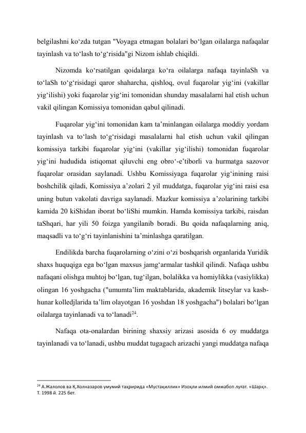 belgilashni ko‘zda tutgan "Voyaga etmagan bolalari bo‘lgan oilalarga nafaqalar 
tayinlash va to‘lash to‘g‘risida"gi Nizom ishlab chiqildi. 
Nizomda ko‘rsatilgan qoidalarga ko‘ra oilalarga nafaqa tayinlaSh va 
to‘laSh to‘g‘risidagi qaror shaharcha, qishloq, ovul fuqarolar yig‘ini (vakillar 
yig‘ilishi) yoki fuqarolar yig‘ini tomonidan shunday masalalarni hal etish uchun 
vakil qilingan Komissiya tomonidan qabul qilinadi. 
Fuqarolar yig‘ini tomonidan kam ta’minlangan oilalarga moddiy yordam 
tayinlash va to‘lash to‘g‘risidagi masalalarni hal etish uchun vakil qilingan 
komissiya tarkibi fuqarolar yig‘ini (vakillar yig‘ilishi) tomonidan fuqarolar 
yig‘ini hududida istiqomat qiluvchi eng obro‘-e’tiborli va hurmatga sazovor 
fuqarolar orasidan saylanadi. Ushbu Komissiyaga fuqarolar yig‘inining raisi 
boshchilik qiladi, Komissiya a’zolari 2 yil muddatga, fuqarolar yig‘ini raisi esa 
uning butun vakolati davriga saylanadi. Mazkur komissiya a’zolarining tarkibi 
kamida 20 kiShidan iborat bo‘liShi mumkin. Hamda komissiya tarkibi, raisdan 
taShqari, har yili 50 foizga yangilanib boradi. Bu qoida nafaqalarning aniq, 
maqsadli va to‘g‘ri tayinlanishini ta’minlashga qaratilgan. 
Endilikda barcha fuqarolarning o‘zini o‘zi boshqarish organlarida Yuridik 
shaxs huquqiga ega bo‘lgan maxsus jamg‘armalar tashkil qilindi. Nafaqa ushbu 
nafaqani olishga muhtoj bo‘lgan, tug‘ilgan, bolalikka va homiylikka (vasiylikka) 
olingan 16 yoshgacha ("umumta’lim maktablarida, akademik litseylar va kasb-
hunar kolledjlarida ta’lim olayotgan 16 yoshdan 18 yoshgacha") bolalari bo‘lgan 
oilalarga tayinlanadi va to‘lanadi24. 
Nafaqa ota-onalardan birining shaxsiy arizasi asosida 6 oy muddatga 
tayinlanadi va to‘lanadi, ushbu muddat tugagach arizachi yangi muddatga nafaqa 
                                                           
24 А.Жалолов ва Қ.Холназаров умумий таҳририда «Мустақиллик» Изоҳли илмий оммабоп луғат. «Шарқ». 
Т. 1998 й. 225 бет. 
