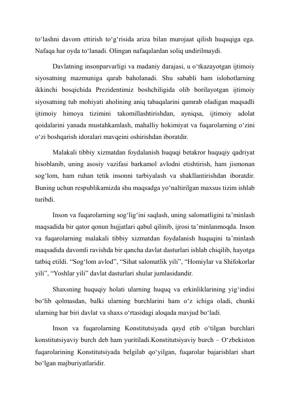 to‘lashni davom ettirish to‘g‘risida ariza bilan murojaat qilish huquqiga ega. 
Nafaqa har oyda to‘lanadi. Olingan nafaqalardan soliq undirilmaydi. 
Davlatning insonparvarligi va madaniy darajasi, u o‘tkazayotgan ijtimoiy 
siyosatning mazmuniga qarab baholanadi. Shu sababli ham islohotlarning 
ikkinchi bosqichida Prezidentimiz boshchiligida olib borilayotgan ijtimoiy 
siyosatning tub mohiyati aholining aniq tabaqalarini qamrab oladigan maqsadli 
ijtimoiy himoya tizimini takomillashtirishdan, ayniqsa, ijtimoiy adolat 
qoidalarini yanada mustahkamlash, mahalliy hokimiyat va fuqarolarning o‘zini 
o‘zi boshqarish idoralari mavqeini oshirishdan iboratdir. 
Malakali tibbiy xizmatdan foydalanish huquqi betakror huquqiy qadriyat 
hisoblanib, uning asosiy vazifasi barkamol avlodni etishtirish, ham jismonan 
sog‘lom, ham ruhan tetik insonni tarbiyalash va shakllantirishdan iboratdir. 
Buning uchun respublikamizda shu maqsadga yo‘naltirilgan maxsus tizim ishlab 
turibdi. 
Inson va fuqarolarning sog‘lig‘ini saqlash, uning salomatligini ta’minlash 
maqsadida bir qator qonun hujjatlari qabul qilinib, ijrosi ta’minlanmoqda. Inson 
va fuqarolarning malakali tibbiy xizmatdan foydalanish huquqini ta’minlash 
maqsadida davomli ravishda bir qancha davlat dasturlari ishlab chiqilib, hayotga 
tatbiq etildi. “Sog‘lom avlod”, “Sihat salomatlik yili”, “Homiylar va Shifokorlar 
yili”, “Yoshlar yili” davlat dasturlari shular jumlasidandir. 
Shaxsning huquqiy holati ularning huquq va erkinliklarining yig‘indisi 
bo‘lib qolmasdan, balki ularning burchlarini ham o‘z ichiga oladi, chunki 
ularning har biri davlat va shaxs o‘rtasidagi aloqada mavjud bo‘ladi. 
Inson va fuqarolarning Konstitutsiyada qayd etib o‘tilgan burchlari 
konstitutsiyaviy burch deb ham yuritiladi.Konstitutsiyaviy burch – O‘zbekiston 
fuqarolarining Konstitutsiyada belgilab qo‘yilgan, fuqarolar bajarishlari shart 
bo‘lgan majburiyatlaridir. 
