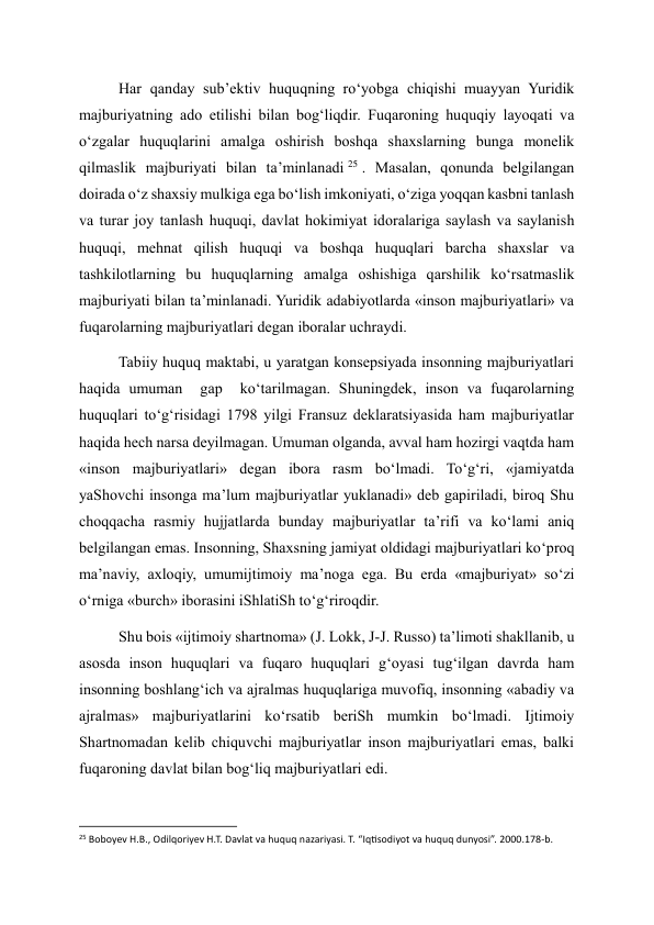 Har qanday sub’ektiv huquqning ro‘yobga chiqishi muayyan Yuridik 
majburiyatning ado etilishi bilan bog‘liqdir. Fuqaroning huquqiy layoqati va 
o‘zgalar huquqlarini amalga oshirish boshqa shaxslarning bunga monelik 
qilmaslik majburiyati bilan ta’minlanadi 25 . Masalan, qonunda belgilangan 
doirada o‘z shaxsiy mulkiga ega bo‘lish imkoniyati, o‘ziga yoqqan kasbni tanlash 
va turar joy tanlash huquqi, davlat hokimiyat idoralariga saylash va saylanish 
huquqi, mehnat qilish huquqi va boshqa huquqlari barcha shaxslar va 
tashkilotlarning bu huquqlarning amalga oshishiga qarshilik ko‘rsatmaslik 
majburiyati bilan ta’minlanadi. Yuridik adabiyotlarda «inson majburiyatlari» va 
fuqarolarning majburiyatlari degan iboralar uchraydi. 
Tabiiy huquq maktabi, u yaratgan konsepsiyada insonning majburiyatlari 
haqida umuman  gap  ko‘tarilmagan. Shuningdek, inson va fuqarolarning 
huquqlari to‘g‘risidagi 1798 yilgi Fransuz deklaratsiyasida ham majburiyatlar 
haqida hech narsa deyilmagan. Umuman olganda, avval ham hozirgi vaqtda ham 
«inson majburiyatlari» degan ibora rasm bo‘lmadi. To‘g‘ri, «jamiyatda 
yaShovchi insonga ma’lum majburiyatlar yuklanadi» deb gapiriladi, biroq Shu 
choqqacha rasmiy hujjatlarda bunday majburiyatlar ta’rifi va ko‘lami aniq 
belgilangan emas. Insonning, Shaxsning jamiyat oldidagi majburiyatlari ko‘proq 
ma’naviy, axloqiy, umumijtimoiy ma’noga ega. Bu erda «majburiyat» so‘zi 
o‘rniga «burch» iborasini iShlatiSh to‘g‘riroqdir. 
Shu bois «ijtimoiy shartnoma» (J. Lokk, J-J. Russo) ta’limoti shakllanib, u 
asosda inson huquqlari va fuqaro huquqlari g‘oyasi tug‘ilgan davrda ham 
insonning boshlang‘ich va ajralmas huquqlariga muvofiq, insonning «abadiy va 
ajralmas» majburiyatlarini ko‘rsatib beriSh mumkin bo‘lmadi. Ijtimoiy 
Shartnomadan kelib chiquvchi majburiyatlar inson majburiyatlari emas, balki 
fuqaroning davlat bilan bog‘liq majburiyatlari edi. 
                                                           
25 Boboyev H.B., Odilqoriyev H.T. Davlat va huquq nazariyasi. T. “Iqtisodiyot va huquq dunyosi”. 2000.178-b. 
