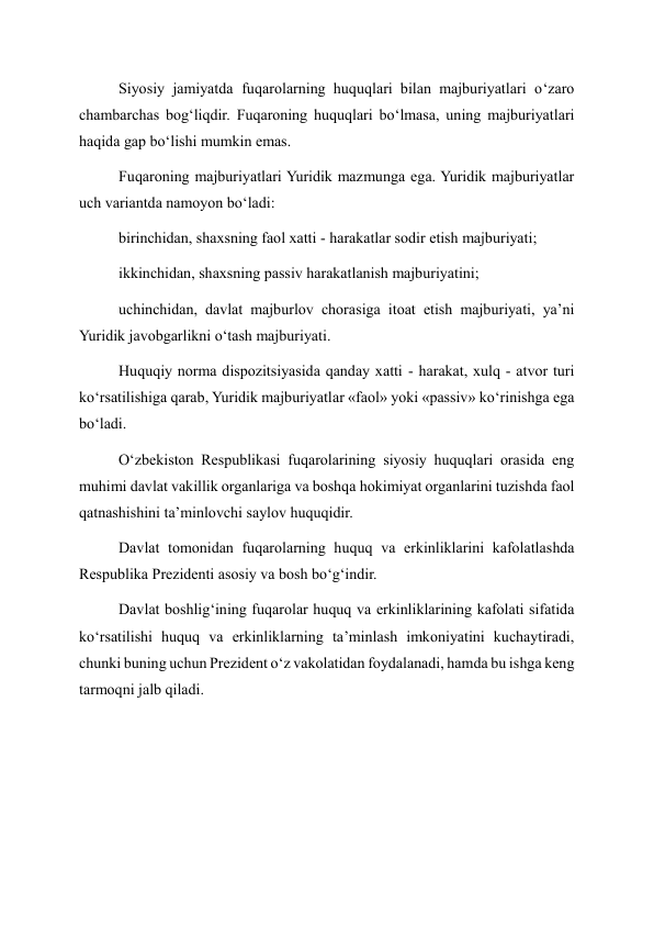 Siyosiy jamiyatda fuqarolarning huquqlari bilan majburiyatlari o‘zaro 
chambarchas bog‘liqdir. Fuqaroning huquqlari bo‘lmasa, uning majburiyatlari 
haqida gap bo‘lishi mumkin emas. 
Fuqaroning majburiyatlari Yuridik mazmunga ega. Yuridik majburiyatlar 
uch variantda namoyon bo‘ladi: 
birinchidan, shaxsning faol xatti - harakatlar sodir etish majburiyati; 
ikkinchidan, shaxsning passiv harakatlanish majburiyatini; 
uchinchidan, davlat majburlov chorasiga itoat etish majburiyati, ya’ni 
Yuridik javobgarlikni o‘tash majburiyati. 
Huquqiy norma dispozitsiyasida qanday xatti - harakat, xulq - atvor turi 
ko‘rsatilishiga qarab, Yuridik majburiyatlar «faol» yoki «passiv» ko‘rinishga ega 
bo‘ladi. 
O‘zbekiston Respublikasi fuqarolarining siyosiy huquqlari orasida eng 
muhimi davlat vakillik organlariga va boshqa hokimiyat organlarini tuzishda faol 
qatnashishini ta’minlovchi saylov huquqidir.  
Davlat tomonidan fuqarolarning huquq va erkinliklarini kafolatlashda 
Respublika Prezidenti asosiy va bosh bo‘g‘indir. 
Davlat boshlig‘ining fuqarolar huquq va erkinliklarining kafolati sifatida 
ko‘rsatilishi huquq va erkinliklarning ta’minlash imkoniyatini kuchaytiradi, 
chunki buning uchun Prezident o‘z vakolatidan foydalanadi, hamda bu ishga keng 
tarmoqni jalb qiladi. 
 
  
 
  
