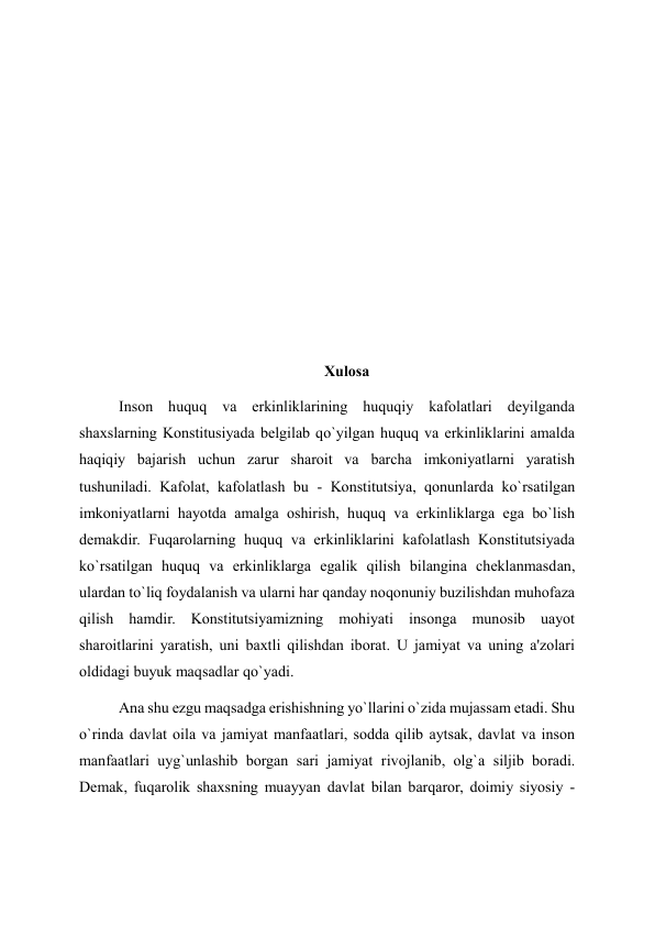  
  
 
  
 
  
 
 
Xulosa 
Inson huquq va erkinliklarining huquqiy kafolatlari deyilganda 
shaxslarning Konstitusiyada belgilab qo`yilgan huquq va erkinliklarini amalda 
haqiqiy bajarish uchun zarur sharoit va barcha imkoniyatlarni yaratish 
tushuniladi. Kafolat, kafolatlash bu - Konstitutsiya, qonunlarda ko`rsatilgan 
imkoniyatlarni hayotda amalga oshirish, huquq va erkinliklarga ega bo`lish 
demakdir. Fuqarolarning huquq va erkinliklarini kafolatlash Konstitutsiyada 
ko`rsatilgan huquq va erkinliklarga egalik qilish bilangina cheklanmasdan, 
ulardan to`liq foydalanish va ularni har qanday noqonuniy buzilishdan muhofaza 
qilish hamdir. Konstitutsiyamizning mohiyati insonga munosib uayot 
sharoitlarini yaratish, uni baxtli qilishdan iborat. U jamiyat va uning a'zolari 
oldidagi buyuk maqsadlar qo`yadi.  
Ana shu ezgu maqsadga erishishning yo`llarini o`zida mujassam etadi. Shu 
o`rinda davlat oila va jamiyat manfaatlari, sodda qilib aytsak, davlat va inson 
manfaatlari uyg`unlashib borgan sari jamiyat rivojlanib, olg`a siljib boradi. 
Demak, fuqarolik shaxsning muayyan davlat bilan barqaror, doimiy siyosiy - 
