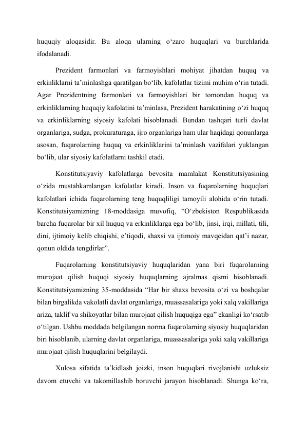 huquqiy aloqasidir. Bu aloqa ularning o‘zaro huquqlari va burchlarida 
ifodalanadi. 
Prezident farmonlari va farmoyishlari mohiyat jihatdan huquq va 
erkinliklarni ta’minlashga qaratilgan bo‘lib, kafolatlar tizimi muhim o‘rin tutadi. 
Agar Prezidentning farmonlari va farmoyishlari bir tomondan huquq va 
erkinliklarning huquqiy kafolatini ta’minlasa, Prezident harakatining o‘zi huquq 
va erkinliklarning siyosiy kafolati hisoblanadi. Bundan tashqari turli davlat 
organlariga, sudga, prokuraturaga, ijro organlariga ham ular haqidagi qonunlarga 
asosan, fuqarolarning huquq va erkinliklarini ta’minlash vazifalari yuklangan 
bo‘lib, ular siyosiy kafolatlarni tashkil etadi. 
Konstitutsiyaviy kafolatlarga bevosita mamlakat Konstitutsiyasining 
oʻzida mustahkamlangan kafolatlar kiradi. Inson va fuqarolarning huquqlari 
kafolatlari ichida fuqarolarning teng huquqliligi tamoyili alohida oʻrin tutadi. 
Konstitutsiyamizning 18-moddasiga muvofiq, “Oʻzbekiston Respublikasida 
barcha fuqarolar bir xil huquq va erkinliklarga ega boʻlib, jinsi, irqi, millati, tili, 
dini, ijtimoiy kelib chiqishi, eʼtiqodi, shaxsi va ijtimoiy mavqeidan qatʼi nazar, 
qonun oldida tengdirlar”. 
Fuqarolarning konstitutsiyaviy huquqlaridan yana biri fuqarolarning 
murojaat qilish huquqi siyosiy huquqlarning ajralmas qismi hisoblanadi. 
Konstitutsiyamizning 35-moddasida “Har bir shaxs bevosita oʻzi va boshqalar 
bilan birgalikda vakolatli davlat organlariga, muassasalariga yoki xalq vakillariga 
ariza, taklif va shikoyatlar bilan murojaat qilish huquqiga ega” ekanligi koʻrsatib 
oʻtilgan. Ushbu moddada belgilangan norma fuqarolarning siyosiy huquqlaridan 
biri hisoblanib, ularning davlat organlariga, muassasalariga yoki xalq vakillariga 
murojaat qilish huquqlarini belgilaydi. 
Xulosa sifatida taʼkidlash joizki, inson huquqlari rivojlanishi uzluksiz 
davom etuvchi va takomillashib boruvchi jarayon hisoblanadi. Shunga koʻra, 
