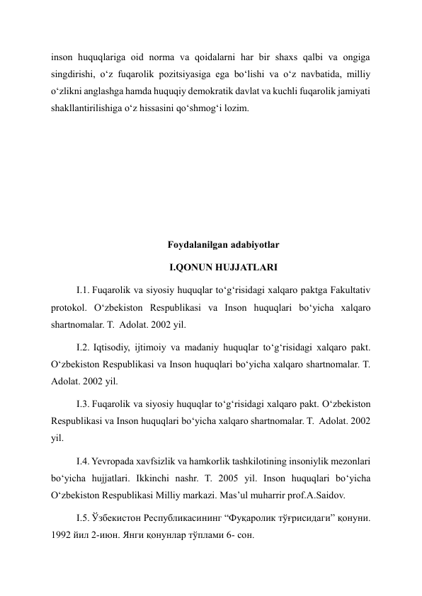 inson huquqlariga oid norma va qoidalarni har bir shaxs qalbi va ongiga 
singdirishi, oʻz fuqarolik pozitsiyasiga ega boʻlishi va oʻz navbatida, milliy 
oʻzlikni anglashga hamda huquqiy demokratik davlat va kuchli fuqarolik jamiyati 
shakllantirilishiga oʻz hissasini qoʻshmogʻi lozim. 
 
 
 
 
 
Foydalanilgan adabiyotlar 
I.QONUN HUJJATLARI 
I.1. Fuqarolik va siyosiy huquqlar to‘g‘risidagi xalqaro paktga Fakultativ 
protokol. O‘zbekiston Respublikasi va Inson huquqlari bo‘yicha xalqaro 
shartnomalar. T.  Adolat. 2002 yil. 
I.2. Iqtisodiy, ijtimoiy va madaniy huquqlar to‘g‘risidagi xalqaro pakt. 
O‘zbekiston Respublikasi va Inson huquqlari bo‘yicha xalqaro shartnomalar. T.  
Adolat. 2002 yil. 
I.3. Fuqarolik va siyosiy huquqlar to‘g‘risidagi xalqaro pakt. O‘zbekiston 
Respublikasi va Inson huquqlari bo‘yicha xalqaro shartnomalar. T.  Adolat. 2002 
yil. 
I.4. Yevropada xavfsizlik va hamkorlik tashkilotining insoniylik mezonlari 
bo‘yicha hujjatlari. Ikkinchi nashr. T. 2005 yil. Inson huquqlari bo‘yicha 
O‘zbekiston Respublikasi Milliy markazi. Mas’ul muharrir prof.A.Saidov. 
I.5. Ўзбекистон Республикасининг “Фуқаролик тўғрисидаги” қонуни. 
1992 йил 2-июн. Янги қонунлар тўплами 6- сон. 
