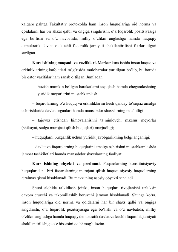 xalqaro paktga Fakultativ protokolda ham inson huquqlariga oid norma va 
qoidalarni har bir shaxs qalbi va ongiga singdirishi, oʻz fuqarolik pozitsiyasiga 
ega boʻlishi va oʻz navbatida, milliy oʻzlikni anglashga hamda huquqiy 
demokratik davlat va kuchli fuqarolik jamiyati shakllantirilishi fikrlari ilgari 
surilgan. 
Kurs ishining maqsadi va vazifalari. Mazkur kurs ishida inson huquq va 
erkinliklarining kafolatlari to’g’risida mulohazalar yuritilgan bo’lib, bu borada 
bir qator vazifalar ham sanab o’tilgan. Jumladan, 
– buzish mumkin boʻlgan harakatlarni taqiqlash hamda chegaralashning 
yuridik meyorlarini mustahkamlash; 
– fuqarolarning oʻz huquq va erkinliklarini hech qanday toʻsiqsiz amalga 
oshirishlarida davlat organlari hamda mansabdor shaxslarning masʼulligi; 
– tajovuz etishdan himoyalanishni taʼminlovchi maxsus meyorlar 
(shikoyat, sudga murojaat qilish huquqlari) mavjudligi; 
– huquqlarni buzganlik uchun yuridik javobgarlikning belgilanganligi; 
– davlat va fuqarolarning huquqlarini amalga oshirishni mustahkamlashda 
jamoat tashkilotlari hamda mansabdor shaxslarning faoliyati. 
Kurs ishining obyekti va predmati. Fuqarolarning konstitutsiyaviy 
huquqlaridan  biri fuqarolarning murojaat qilish huquqi siyosiy huquqlarning 
ajralmas qismi hisoblanadi. Bu mavzuning asosiy obyekti sanaladi. 
Shuni alohida taʼkidlash joizki, inson huquqlari rivojlanishi uzluksiz 
davom etuvchi va takomillashib boruvchi jarayon hisoblanadi. Shunga koʻra, 
inson huquqlariga oid norma va qoidalarni har bir shaxs qalbi va ongiga 
singdirishi, oʻz fuqarolik pozitsiyasiga ega boʻlishi va oʻz navbatida, milliy 
oʻzlikni anglashga hamda huquqiy demokratik davlat va kuchli fuqarolik jamiyati 
shakllantirilishiga oʻz hissasini qoʻshmogʻi lozim. 
