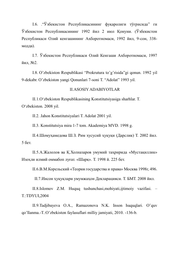 I.6. .“Ўзбекистон Республикасининг фуқаролиги тўғрисида” ги 
Ўзбекистон Республикасининг 1992 йил 2 июл Қонуни. (Ўзбекистон 
Республикаси Олий кенгашининг Ахборотномаси, 1992 йил, 9-сон, 338-
модда). 
I.7. Ўзбекистон Республикаси Олий Кенгаши Ахборотномаси, 1997 
йил, №2. 
I.8. O’zbekiston Respublikasi “Prokrutura to’g’risida”gi qonun. 1992 yil 
9-dekabr. O’zbekiston yangi Qonunlari 7-soni T. “Adolat” 1993 yil. 
II.ASOSIY ADABIYOTLAR 
II.1.O‘zbekiston Respublikasining Konstitutsiyasiga sharhlar. T. 
O‘zbekiston. 2008 yil. 
II.2. Jahon Konstitutsiyalari T. Adolat 2001 yil. 
II.3. Konstitutsiya mira 1-7 tom. Akademiya MVD. 1998 g. 
II.4.Шомуҳамедова Ш.З. Рим хусусий ҳуқуқи (Дарслик) Т. 2002 йил. 
5 бет. 
II.5.А.Жалолов ва Қ.Холназаров умумий таҳририда «Мустақиллик» 
Изоҳли илмий оммабоп луғат. «Шарқ». Т. 1998 й. 225 бет. 
II.6.В.М.Корельский «Теория государства и права» Москва 1998г, 496. 
  II.7.Инсон ҳуқуқлари умумжаҳон Декларацияси. Т. БМТ. 2008 йил. 
II.8.Islomov Z.M. Huquq tushunchasi,mohiyati,ijtimoiy vazifasi. –
T.:TDYUI,2004 
II.9.Tadjibayeva O.A., Ramazonova N.K. Inson huquqlari. O’quv 
qo’llanma.-T.:O’zbekiston faylasuflari milliy jamiyati, 2010. -136-b. 
