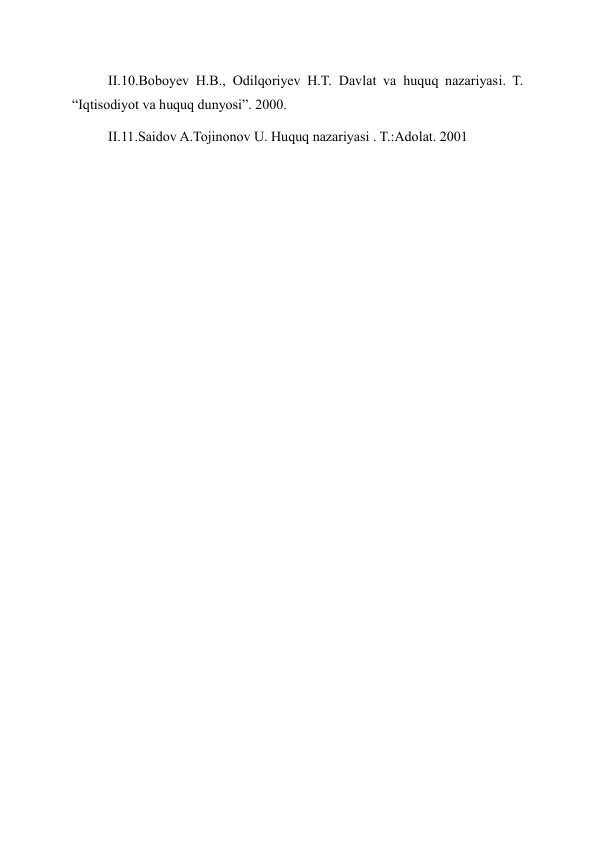 II.10.Boboyev H.B., Odilqoriyev H.T. Davlat va huquq nazariyasi. T. 
“Iqtisodiyot va huquq dunyosi”. 2000. 
II.11.Saidov A.Tojinonov U. Huquq nazariyasi . T.:Adolat. 2001 
 
 
 
 
