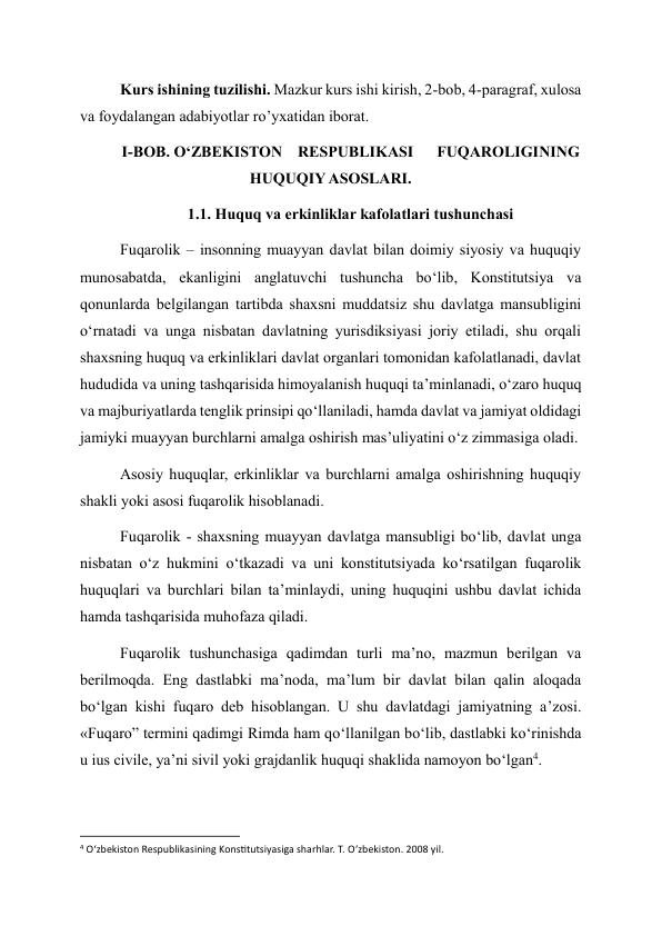 Kurs ishining tuzilishi. Mazkur kurs ishi kirish, 2-bob, 4-paragraf, xulosa 
va foydalangan adabiyotlar ro’yxatidan iborat. 
I-BOB. O‘ZBEKISTON    RESPUBLIKASI      FUQAROLIGINING 
HUQUQIY ASOSLARI. 
1.1. Huquq va erkinliklar kafolatlari tushunchasi 
Fuqarolik – insonning muayyan davlat bilan doimiy siyosiy va huquqiy 
munosabatda, ekanligini anglatuvchi tushuncha bo‘lib, Konstitutsiya va 
qonunlarda belgilangan tartibda shaxsni muddatsiz shu davlatga mansubligini 
o‘rnatadi va unga nisbatan davlatning yurisdiksiyasi joriy etiladi, shu orqali 
shaxsning huquq va erkinliklari davlat organlari tomonidan kafolatlanadi, davlat 
hududida va uning tashqarisida himoyalanish huquqi ta’minlanadi, o‘zaro huquq 
va majburiyatlarda tenglik prinsipi qo‘llaniladi, hamda davlat va jamiyat oldidagi 
jamiyki muayyan burchlarni amalga oshirish mas’uliyatini o‘z zimmasiga oladi. 
Asosiy huquqlar, erkinliklar va burchlarni amalga oshirishning huquqiy 
shakli yoki asosi fuqarolik hisoblanadi. 
Fuqarolik - shaxsning muayyan davlatga mansubligi bo‘lib, davlat unga 
nisbatan o‘z hukmini o‘tkazadi va uni konstitutsiyada ko‘rsatilgan fuqarolik 
huquqlari va burchlari bilan ta’minlaydi, uning huquqini ushbu davlat ichida 
hamda tashqarisida muhofaza qiladi. 
Fuqarolik tushunchasiga qadimdan turli ma’no, mazmun berilgan va 
berilmoqda. Eng dastlabki ma’noda, ma’lum bir davlat bilan qalin aloqada 
bo‘lgan kishi fuqaro deb hisoblangan. U shu davlatdagi jamiyatning a’zosi. 
«Fuqaro” termini qadimgi Rimda ham qo‘llanilgan bo‘lib, dastlabki ko‘rinishda 
u ius civile, ya’ni sivil yoki grajdanlik huquqi shaklida namoyon bo‘lgan4. 
                                                           
4 O‘zbekiston Respublikasining Konstitutsiyasiga sharhlar. T. O‘zbekiston. 2008 yil.  
