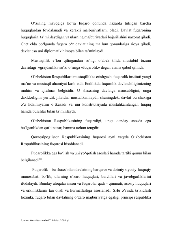 O‘zining mavqeiga ko‘ra fuqaro qonunda nazarda tutilgan barcha 
huquqlardan foydalanadi va kerakli majburiyatlarni oladi. Davlat fuqaroning 
huquqlarini ta’minlaydigan va ularning majburiyatlari bajarilishini nazorat qiladi. 
Chet elda bo‘lganda fuqaro o‘z davlatining ma’lum qonunlariga rioya qiladi, 
davlat esa uni diplomatik himoya bilan ta’minlaydi. 
Mustaqillik e’lon qilingandan so‘ng, o‘zbek tilida mustabid tuzum 
davridagi  «grajdanlik» so‘zi o‘rniga «fuqarolik» degan atama qabul qilindi. 
O‘zbekiston Respublikasi mustaqillikka erishgach, fuqarolik instituti yangi 
ma’no va mustaqil ahamiyat kasb etdi. Endilikda fuqarolik davlatchiligimizning 
muhim va ajralmas belgisidir. U shaxsning davlatga mansubligini, unga 
daxldorligini yuridik jihatdan mustahkamlaydi, shuningdek, davlat bu shaxsga 
o‘z hokimiyatini o‘tkazadi va uni konstitutsiyada mustahkamlangan huquq 
hamda burchlar bilan ta’minlaydi. 
O‘zbekiston Respublikasining fuqaroligi, unga qanday asosda ega 
bo‘lganlikdan qat’i nazar, hamma uchun tengdir. 
Qoraqalpog‘iston Respublikasining fuqarosi ayni vaqtda O‘zbekiston 
Respublikasining fuqarosi hisoblanadi. 
Fuqarolikka ega bo‘lish va uni yo‘qotish asoslari hamda tartibi qonun bilan 
belgilanadi5”. 
 Fuqarolik – bu shaxs bilan davlatning barqaror va doimiy siyosiy-huquqiy 
munosabati bo‘lib, ularning o‘zaro huquqlari, burchlari va javobgarliklarini 
ifodalaydi. Bunday aloqalar inson va fuqarolar qadr - qimmati, asosiy huquqlari 
va erkinliklarini tan olish va hurmatlashga asoslanadi. SHu o‘rinda ta’kidlash 
lozimki, fuqaro bilan davlatning o‘zaro majburiyatga egaligi prinsipi respublika 
                                                           
5 Jahon Konstitutsiyalari T. Adolat 2001 yil.  
