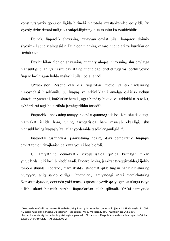 konstitutsiyaviy qonunchiligida birinchi marotaba mustahkamlab qo‘yildi. Bu 
siyosiy tizim demokratligi va xalqchiligining o‘ta muhim ko‘rsatkichidir. 
Demak, fuqarolik shaxsning muayyan davlat bilan barqaror, doimiy 
siyosiy - huquqiy aloqasidir. Bu aloqa ularning o‘zaro huquqlari va burchlarida 
ifodalanadi. 
Davlat bilan alohida shaxsning huquqiy aloqasi shaxsning shu davlatga 
mansubligi bilan, ya’ni shu davlatning hududidagi chet el fuqarosi bo‘lib yoxud 
fuqaro bo‘lmagan holda yashashi bilan belgilanadi. 
O‘zbekiston Respublikasi o‘z fuqarolari huquq va erkinliklarining 
himoyachisi hisoblanib, bu huquq va erkinliklarni amalga oshirish uchun 
sharoitlar yaratadi, kafolatlar beradi, agar bunday huquq va erkinliklar buzilsa, 
aybdorlarni tegishli tartibda javobgarlikka tortadi6. 
Fuqarolik – shaxsning muayyan davlat qaramog‘ida bo‘lishi, shu davlatga, 
mamlakat ichida ham, uning tashqarisida ham mansub ekanligi, shu 
mansublikning huquqiy hujjatlar yordamida tasdiqlanganligidir7. 
Fuqarolik tushunchasi jamiyatning hozirgi davr demokratik, huquqiy 
davlat tomon rivojlanishida katta yo‘lni bosib o‘tdi. 
U jamiyatning demokratik rivojlanishida qo‘lga kiritilgan ulkan 
yutuqlardan biri bo‘lib hisoblanadi. Fuqarolikning jamiyat taraqqiyotidagi ijobiy 
tomoni shundan iboratki, mamlakatda istiqomat qilib turgan har bir kishining 
muayyan, aniq sanab o‘tilgan huquqlari, jamiyatdagi o‘rni mamlakatning 
Konstitutsiyasida, qonunda yoki maxsus qarorda yozib qo‘yilgan va ularga rioya 
qilish, ularni bajarish barcha fuqarolardan talab qilinadi. YA’ni jamiyatda 
                                                           
6 Yevropada xavfsizlik va hamkorlik tashkilotining insoniylik mezonlari bo‘yicha hujjatlari. Ikkinchi nashr. T. 2005 
yil. Inson huquqlari bo‘yicha O‘zbekiston Respublikasi Milliy markazi. Mas’ul muharrir prof.A.Saidov.  
7 Fuqarolik va siyosiy huquqlar to‘g‘risidagi xalqaro pakt. O‘zbekiston Respublikasi va Inson huquqlari bo‘yicha 
xalqaro shartnomalar. T.  Adolat. 2002 yil. 
