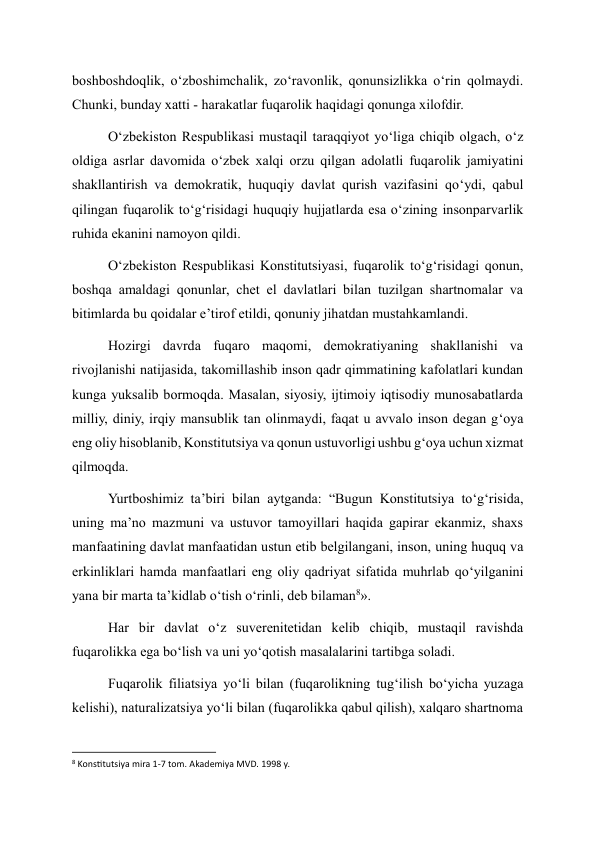 boshboshdoqlik, o‘zboshimchalik, zo‘ravonlik, qonunsizlikka o‘rin qolmaydi. 
Chunki, bunday xatti - harakatlar fuqarolik haqidagi qonunga xilofdir. 
O‘zbekiston Respublikasi mustaqil taraqqiyot yo‘liga chiqib olgach, o‘z 
oldiga asrlar davomida o‘zbek xalqi orzu qilgan adolatli fuqarolik jamiyatini 
shakllantirish va demokratik, huquqiy davlat qurish vazifasini qo‘ydi, qabul 
qilingan fuqarolik to‘g‘risidagi huquqiy hujjatlarda esa o‘zining insonparvarlik 
ruhida ekanini namoyon qildi. 
O‘zbekiston Respublikasi Konstitutsiyasi, fuqarolik to‘g‘risidagi qonun, 
boshqa amaldagi qonunlar, chet el davlatlari bilan tuzilgan shartnomalar va 
bitimlarda bu qoidalar e’tirof etildi, qonuniy jihatdan mustahkamlandi. 
Hozirgi davrda fuqaro maqomi, demokratiyaning shakllanishi va 
rivojlanishi natijasida, takomillashib inson qadr qimmatining kafolatlari kundan 
kunga yuksalib bormoqda. Masalan, siyosiy, ijtimoiy iqtisodiy munosabatlarda 
milliy, diniy, irqiy mansublik tan olinmaydi, faqat u avvalo inson degan g‘oya 
eng oliy hisoblanib, Konstitutsiya va qonun ustuvorligi ushbu g‘oya uchun xizmat 
qilmoqda. 
Yurtboshimiz ta’biri bilan aytganda: “Bugun Konstitutsiya to‘g‘risida, 
uning ma’no mazmuni va ustuvor tamoyillari haqida gapirar ekanmiz, shaxs 
manfaatining davlat manfaatidan ustun etib belgilangani, inson, uning huquq va 
erkinliklari hamda manfaatlari eng oliy qadriyat sifatida muhrlab qo‘yilganini 
yana bir marta ta’kidlab o‘tish o‘rinli, deb bilaman8». 
Har bir davlat o‘z suverenitetidan kelib chiqib, mustaqil ravishda 
fuqarolikka ega bo‘lish va uni yo‘qotish masalalarini tartibga soladi. 
Fuqarolik filiatsiya yo‘li bilan (fuqarolikning tug‘ilish bo‘yicha yuzaga 
kelishi), naturalizatsiya yo‘li bilan (fuqarolikka qabul qilish), xalqaro shartnoma 
                                                           
8 Konstitutsiya mira 1-7 tom. Akademiya MVD. 1998 y. 
