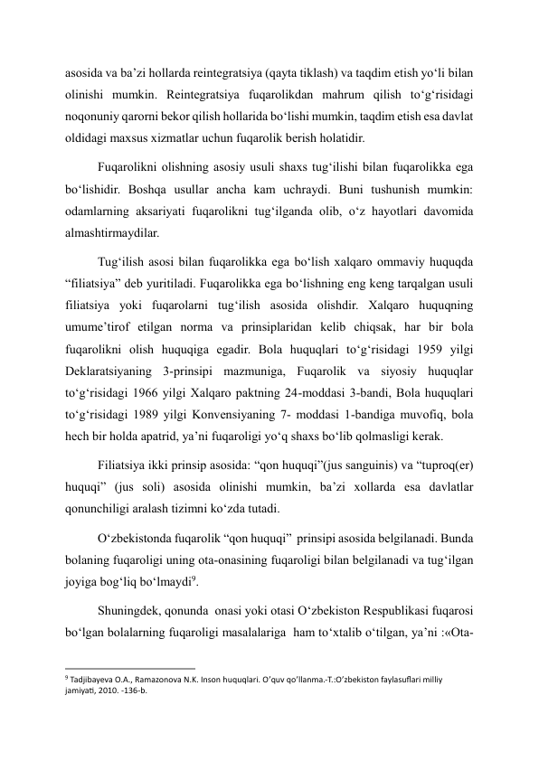 asosida va ba’zi hollarda reintegratsiya (qayta tiklash) va taqdim etish yo‘li bilan 
olinishi mumkin. Reintegratsiya fuqarolikdan mahrum qilish to‘g‘risidagi 
noqonuniy qarorni bekor qilish hollarida bo‘lishi mumkin, taqdim etish esa davlat 
oldidagi maxsus xizmatlar uchun fuqarolik berish holatidir. 
Fuqarolikni olishning asosiy usuli shaxs tug‘ilishi bilan fuqarolikka ega 
bo‘lishidir. Boshqa usullar ancha kam uchraydi. Buni tushunish mumkin: 
odamlarning aksariyati fuqarolikni tug‘ilganda olib, o‘z hayotlari davomida 
almashtirmaydilar. 
Tug‘ilish asosi bilan fuqarolikka ega bo‘lish xalqaro ommaviy huquqda 
“filiatsiya” deb yuritiladi. Fuqarolikka ega bo‘lishning eng keng tarqalgan usuli 
filiatsiya yoki fuqarolarni tug‘ilish asosida olishdir. Xalqaro huquqning 
umume’tirof etilgan norma va prinsiplaridan kelib chiqsak, har bir bola 
fuqarolikni olish huquqiga egadir. Bola huquqlari to‘g‘risidagi 1959 yilgi 
Deklaratsiyaning 3-prinsipi mazmuniga, Fuqarolik va siyosiy huquqlar 
to‘g‘risidagi 1966 yilgi Xalqaro paktning 24-moddasi 3-bandi, Bola huquqlari 
to‘g‘risidagi 1989 yilgi Konvensiyaning 7- moddasi 1-bandiga muvofiq, bola 
hech bir holda apatrid, ya’ni fuqaroligi yo‘q shaxs bo‘lib qolmasligi kerak. 
Filiatsiya ikki prinsip asosida: “qon huquqi”(jus sanguinis) va “tuproq(er) 
huquqi” (jus soli) asosida olinishi mumkin, ba’zi xollarda esa davlatlar 
qonunchiligi aralash tizimni ko‘zda tutadi. 
O‘zbekistonda fuqarolik “qon huquqi”  prinsipi asosida belgilanadi. Bunda 
bolaning fuqaroligi uning ota-onasining fuqaroligi bilan belgilanadi va tug‘ilgan 
joyiga bog‘liq bo‘lmaydi9. 
Shuningdek, qonunda  onasi yoki otasi O‘zbekiston Respublikasi fuqarosi 
bo‘lgan bolalarning fuqaroligi masalalariga  ham to‘xtalib o‘tilgan, ya’ni :«Ota-
                                                           
9 Tadjibayeva O.A., Ramazonova N.K. Inson huquqlari. O’quv qo’llanma.-T.:O’zbekiston faylasuflari milliy 
jamiyati, 2010. -136-b. 
