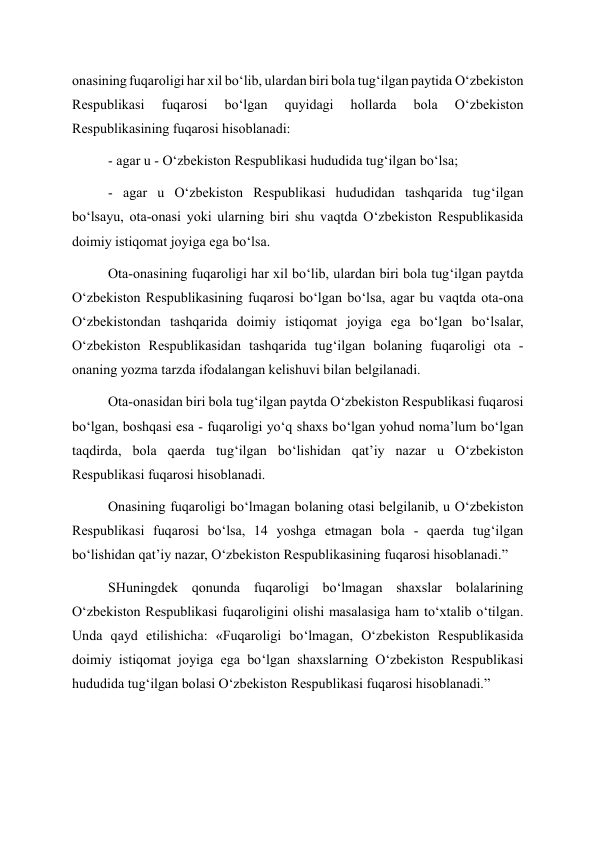 onasining fuqaroligi har xil bo‘lib, ulardan biri bola tug‘ilgan paytida O‘zbekiston 
Respublikasi 
fuqarosi 
bo‘lgan 
quyidagi 
hollarda 
bola 
O‘zbekiston 
Respublikasining fuqarosi hisoblanadi: 
- agar u - O‘zbekiston Respublikasi hududida tug‘ilgan bo‘lsa; 
- agar u O‘zbekiston Respublikasi hududidan tashqarida tug‘ilgan 
bo‘lsayu, ota-onasi yoki ularning biri shu vaqtda O‘zbekiston Respublikasida 
doimiy istiqomat joyiga ega bo‘lsa. 
Ota-onasining fuqaroligi har xil bo‘lib, ulardan biri bola tug‘ilgan paytda 
O‘zbekiston Respublikasining fuqarosi bo‘lgan bo‘lsa, agar bu vaqtda ota-ona 
O‘zbekistondan tashqarida doimiy istiqomat joyiga ega bo‘lgan bo‘lsalar, 
O‘zbekiston Respublikasidan tashqarida tug‘ilgan bolaning fuqaroligi ota - 
onaning yozma tarzda ifodalangan kelishuvi bilan belgilanadi. 
Ota-onasidan biri bola tug‘ilgan paytda O‘zbekiston Respublikasi fuqarosi 
bo‘lgan, boshqasi esa - fuqaroligi yo‘q shaxs bo‘lgan yohud noma’lum bo‘lgan 
taqdirda, bola qaerda tug‘ilgan bo‘lishidan qat’iy nazar u O‘zbekiston 
Respublikasi fuqarosi hisoblanadi. 
Onasining fuqaroligi bo‘lmagan bolaning otasi belgilanib, u O‘zbekiston 
Respublikasi fuqarosi bo‘lsa, 14 yoshga etmagan bola - qaerda tug‘ilgan 
bo‘lishidan qat’iy nazar, O‘zbekiston Respublikasining fuqarosi hisoblanadi.” 
SHuningdek qonunda fuqaroligi bo‘lmagan shaxslar bolalarining 
O‘zbekiston Respublikasi fuqaroligini olishi masalasiga ham to‘xtalib o‘tilgan. 
Unda qayd etilishicha: «Fuqaroligi bo‘lmagan, O‘zbekiston Respublikasida 
doimiy istiqomat joyiga ega bo‘lgan shaxslarning O‘zbekiston Respublikasi 
hududida tug‘ilgan bolasi O‘zbekiston Respublikasi fuqarosi hisoblanadi.” 
 
 
