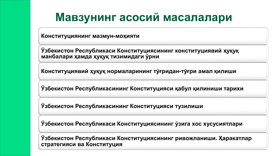 Мавзунинг асосий масалалари
Конституциянинг мазмун-моҳияти
Ўзбекистон Республикаси Конституциясининг конституциявий ҳуқуқ 
манбалари ҳамда ҳуқуқ тизимидаги ўрни
Конституциявий ҳуқуқ нормаларининг тўғридан-тўғри амал қилиши
Ўзбекистон Республикасининг Конституцияси қабул қилиниши тарихи
Ўзбекистон Республикасининг Конституцияси тузилиши
Ўзбекистон Республикаси Конституциясининг ўзига хос хусусиятлари
Ўзбекистон Республикаси Конституциясининг ривожланиши. Ҳаракатлар 
стратегияси ва Конституция
