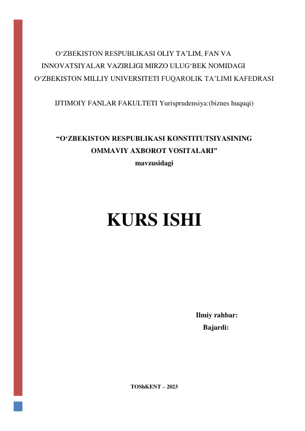  
 
 
O‘ZBEKISTON RESPUBLIKASI OLIY TA’LIM, FAN VA 
INNOVATSIYALAR VAZIRLIGI MIRZO ULUG‘BEK NOMIDAGI 
O‘ZBEKISTON MILLIY UNIVERSITETI FUQAROLIK TA’LIMI KAFEDRASI 
 
IJTIMOIY FANLAR FAKULTETI Yurisprudensiya:(biznes huquqi) 
 
 
“O‘ZBEKISTON RESPUBLIKASI KONSTITUTSIYASINING 
OMMAVIY AXBOROT VOSITALARI” 
mavzusidagi 
 
 
 
KURS ISHI 
 
 
 
 
 
                                                                      Ilmiy rahbar:  
                                                                     Bajardi:   
 
 
 
TOShKENT – 2023 
