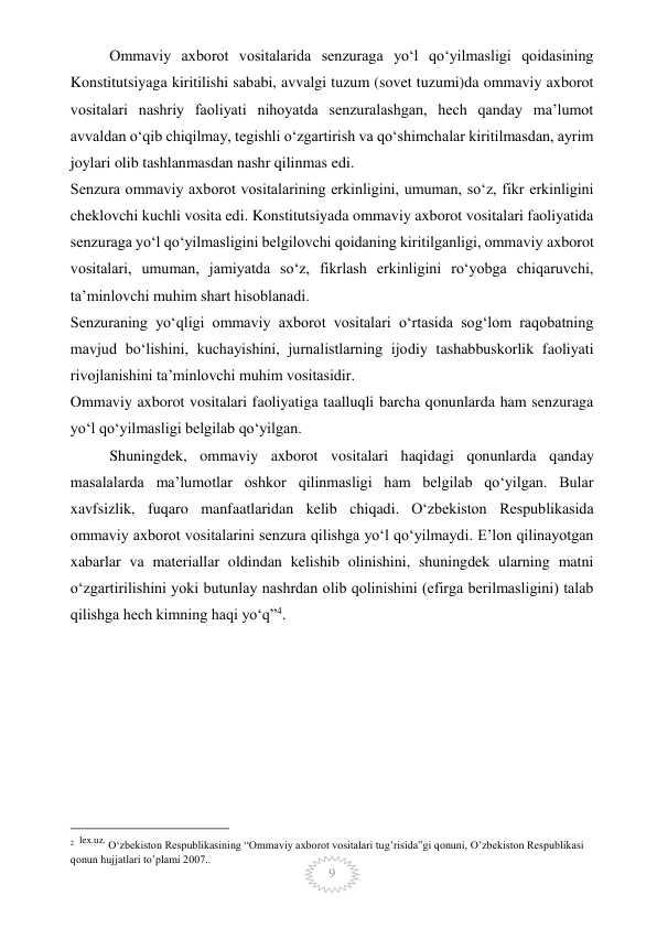  
9 
Ommaviy axborot vositalarida senzuraga yo‘l qo‘yilmasligi qoidasining 
Konstitutsiyaga kiritilishi sababi, avvalgi tuzum (sovet tuzumi)da ommaviy axborot 
vositalari nashriy faoliyati nihoyatda senzuralashgan, hech qanday ma’lumot 
avvaldan o‘qib chiqilmay, tegishli o‘zgartirish va qo‘shimchalar kiritilmasdan, ayrim 
joylari olib tashlanmasdan nashr qilinmas edi. 
Senzura ommaviy axborot vositalarining erkinligini, umuman, so‘z, fikr erkinligini 
cheklovchi kuchli vosita edi. Konstitutsiyada ommaviy axborot vositalari faoliyatida 
senzuraga yo‘l qo‘yilmasligini belgilovchi qoidaning kiritilganligi, ommaviy axborot 
vositalari, umuman, jamiyatda so‘z, fikrlash erkinligini ro‘yobga chiqaruvchi, 
ta’minlovchi muhim shart hisoblanadi. 
Senzuraning yo‘qligi ommaviy axborot vositalari o‘rtasida sog‘lom raqobatning 
mavjud bo‘lishini, kuchayishini, jurnalistlarning ijodiy tashabbuskorlik faoliyati 
rivojlanishini ta’minlovchi muhim vositasidir. 
Ommaviy axborot vositalari faoliyatiga taalluqli barcha qonunlarda ham senzuraga 
yo‘l qo‘yilmasligi belgilab qo‘yilgan. 
Shuningdek, ommaviy axborot vositalari haqidagi qonunlarda qanday 
masalalarda ma’lumotlar oshkor qilinmasligi ham belgilab qo‘yilgan. Bular 
xavfsizlik, fuqaro manfaatlaridan kelib chiqadi. O‘zbekiston Respublikasida 
ommaviy axborot vositalarini senzura qilishga yo‘l qo‘yilmaydi. E’lon qilinayotgan 
xabarlar va materiallar oldindan kelishib olinishini, shuningdek ularning matni 
o‘zgartirilishini yoki butunlay nashrdan olib qolinishini (efirga berilmasligini) talab 
qilishga hech kimning haqi yo‘q”4. 
 
 
 
 
 
 
                                                 
2  lex.uz. O‘zbekiston Respublikasining “Ommaviy axborot vositalari tug’risida”gi qonuni, O’zbekiston Respublikasi 
qonun hujjatlari to’plami 2007..  
