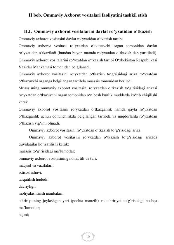  
10 
II bob. Ommaviy Axborot vositalari faoliyatini tashkil etish 
 
II.I.  Ommaviy axborot vositalarini davlat ro’yxatidan o’tkazish 
Ommaviy axborot vositasini davlat ro‘yxatidan o‘tkazish tartibi 
Ommaviy axborot vositasi ro‘yxatdan o‘tkazuvchi organ tomonidan davlat 
ro‘yxatidan o‘tkaziladi (bundan buyon matnda ro‘yxatdan o‘tkazish deb yuritiladi). 
Ommaviy axborot vositalarini ro‘yxatdan o‘tkazish tartibi O‘zbekiston Respublikasi 
Vazirlar Mahkamasi tomonidan belgilanadi. 
Ommaviy axborot vositasini ro‘yxatdan o‘tkazish to‘g‘risidagi ariza ro‘yxatdan 
o‘tkazuvchi organga belgilangan tartibda muassis tomonidan beriladi. 
Muassisning ommaviy axborot vositasini ro‘yxatdan o‘tkazish to‘g‘risidagi arizasi 
ro‘yxatdan o‘tkazuvchi organ tomonidan o‘n besh kunlik muddatda ko‘rib chiqilishi 
kerak. 
Ommaviy axborot vositasini ro‘yxatdan o‘tkazganlik hamda qayta ro‘yxatdan 
o‘tkazganlik uchun qonunchilikda belgilangan tartibda va miqdorlarda ro‘yxatdan 
o‘tkazish yig‘imi olinadi. 
Ommaviy axborot vositasini ro‘yxatdan o‘tkazish to‘g‘risidagi ariza 
Ommaviy axborot vositasini ro‘yxatdan o‘tkazish to‘g‘risidagi arizada 
quyidagilar ko‘rsatilishi kerak: 
muassis to‘g‘risidagi ma’lumotlar; 
ommaviy axborot vositasining nomi, tili va turi; 
maqsad va vazifalari; 
ixtisoslashuvi; 
tarqatilish hududi; 
davriyligi; 
moliyalashtirish manbalari; 
tahririyatning joylashgan yeri (pochta manzili) va tahririyat to‘g‘risidagi boshqa 
ma’lumotlar; 
hajmi; 
