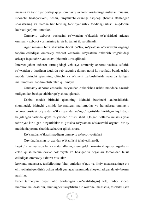  
11 
muassis va tahririyat boshqa qaysi ommaviy axborot vositalariga nisbatan muassis, 
ishonchli boshqaruvchi, noshir, tarqatuvchi ekanligi haqidagi (barcha affillangan 
shaxslarning va ulardan har birining tahririyat ustav fondidagi ulushi miqdorlari 
ko‘rsatilgan) ma’lumotlar. 
Ommaviy axborot vositasini ro‘yxatdan o‘tkazish to‘g‘risidagi arizaga 
ommaviy axborot vositasining ta’sis hujjatlari ilova qilinadi. 
Agar muassis bitta shaxsdan iborat bo‘lsa, ro‘yxatdan o‘tkazuvchi organga 
taqdim etiladigan ommaviy axborot vositasini ro‘yxatdan o‘tkazish to‘g‘risidagi 
arizaga faqat tahririyat ustavi (nizomi) ilova qilinadi. 
Internet jahon axborot tarmog‘idagi veb-sayt ommaviy axborot vositasi sifatida 
ro‘yxatdan o‘tkazilgan taqdirda veb-saytning domen nomi ko‘rsatiladi, bunda ushbu 
modda birinchi qismining oltinchi va o‘ninchi xatboshilarida nazarda tutilgan 
ma’lumotlarni taqdim etish talab qilinmaydi. 
Ommaviy axborot vositasini ro‘yxatdan o‘tkazishda ushbu moddada nazarda 
tutilganidan boshqa talablar qo‘yish taqiqlanadi. 
Ushbu modda birinchi qismining ikkinchi—beshinchi xatboshilarida, 
shuningdek ikkinchi qismida ko‘rsatilgan ma’lumotlar va hujjatlarga ommaviy 
axborot vositasi ro‘yxatdan o‘tkazilganidan so‘ng o‘zgartishlar kiritilgan taqdirda, u 
belgilangan tartibda qayta ro‘yxatdan o‘tishi shart. Qolgan hollarda muassis yoki 
tahririyat kiritilgan o‘zgartishlar to‘g‘risida ro‘yxatdan o‘tkazuvchi organni bir oy 
muddatda yozma shaklda xabardor qilishi shart.  
Ro‘yxatdan o‘tkazilmaydigan ommaviy axborot vositalari 
Quyidagilarning ro‘yxatdan o‘tkazilishi talab etilmaydi: 
faqat o‘z rasmiy xabarlari va materiallarini, shuningdek normativ-huquqiy hujjatlarini 
e’lon qilish uchun davlat hokimiyati va boshqaruvi organlari tomonidan ta’sis 
etiladigan ommaviy axborot vositalari; 
korxona, muassasa, tashkilotning (shu jumladan o‘quv va ilmiy muassasaning) o‘z 
ehtiyojlarini qondirish uchun adadi yuztagacha nusxada chop etiladigan davriy bosma 
nashrlar; 
kabel tarmoqlari orqali olib beriladigan (ko‘rsatiladigan) tele, radio, video, 
kinoxronikal dasturlar, shuningdek tarqatilishi bir korxona, muassasa, tashkilot (shu 
