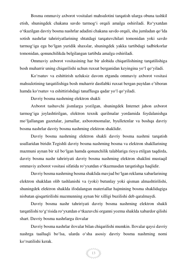  
13 
Bosma ommaviy axborot vositalari mahsulotini tarqatish ularga obuna tashkil 
etish, shuningdek chakana savdo tarmog‘i orqali amalga oshiriladi. Ro‘yxatdan 
o‘tkazilgan davriy bosma nashrlar adadini chakana savdo orqali, shu jumladan qo‘lda 
sotish nashrlar tahririyatlarining shtatdagi tarqatuvchilari tomonidan yoki savdo 
tarmog‘iga ega bo‘lgan yuridik shaxslar, shuningdek yakka tartibdagi tadbirkorlar 
tomonidan, qonunchilikda belgilangan tartibda amalga oshiriladi. 
Ommaviy axborot vositasining har bir alohida chiqarilishining tarqatilishiga 
bosh muharrir uning chiqarilishi uchun ruxsat berganidan keyingina yo‘l qo‘yiladi. 
Ko‘rsatuv va eshittirish uzluksiz davom etganda ommaviy axborot vositasi 
mahsulotining tarqatilishiga bosh muharrir dastlabki ruxsat bergan paytdan e’tiboran 
hamda ko‘rsatuv va eshittirishdagi tanaffusga qadar yo‘l qo‘yiladi. 
Davriy bosma nashrning elektron shakli 
Axborot tashuvchi jismlarga yozilgan, shuningdek Internet jahon axborot 
tarmog‘iga joylashtirilgan, elektron texnik qurilmalar yordamida foydalanishga 
mo‘ljallangan gazetalar, jurnallar, axborotnomalar, byulletenlar va boshqa davriy 
bosma nashrlar davriy bosma nashrning elektron shaklidir. 
Davriy bosma nashrning elektron shakli davriy bosma nashrni tarqatish 
usullaridan biridir.Tegishli davriy bosma nashrning bosma va elektron shakllarining 
mazmuni aynan bir xil bo‘lgan hamda qonunchilik talablariga rioya etilgan taqdirda, 
davriy bosma nashr tahririyati davriy bosma nashrning elektron shaklini mustaqil 
ommaviy axborot vositasi sifatida ro‘yxatdan o‘tkazmasdan tarqatishga haqlidir. 
Davriy bosma nashrning bosma shaklida mavjud bo‘lgan reklama xabarlarining 
elektron shakldan olib tashlanishi va (yoki) butunlay yoki qisman almashtirilishi, 
shuningdek elektron shaklda ifodalangan materiallar hajmining bosma shaklidagiga 
nisbatan qisqartirilishi mazmunning aynan bir xilligi buzilishi deb qaralmaydi. 
Davriy bosma nashr tahririyati davriy bosma nashrning elektron shakli 
tarqatilishi to‘g‘risida ro‘yxatdan o‘tkazuvchi organni yozma shaklda xabardor qilishi 
shart. Davriy bosma nashrlarga ilovalar 
Davriy bosma nashrlar ilovalar bilan chiqarilishi mumkin. Ilovalar qaysi davriy 
nashrga taalluqli bo‘lsa, ularda o‘sha asosiy davriy bosma nashrning nomi 
ko‘rsatilishi kerak. 
