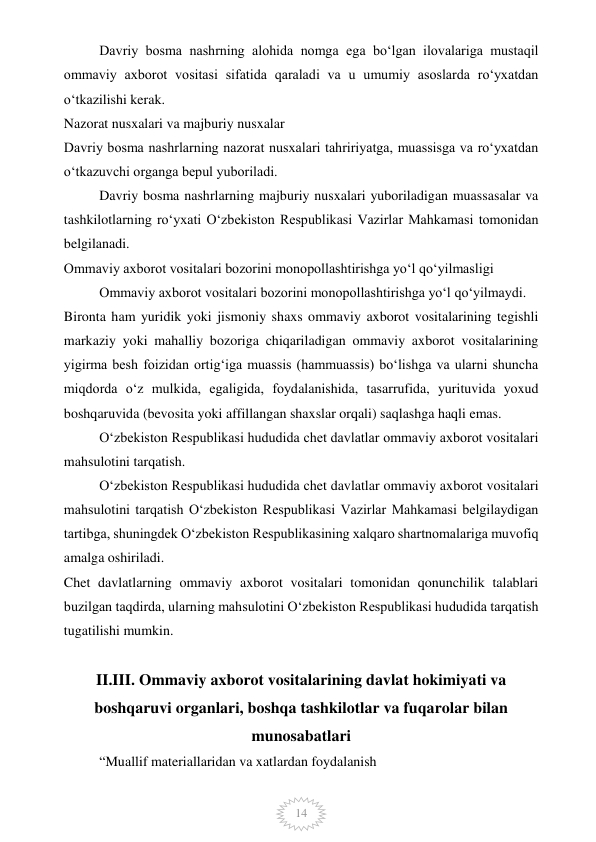  
14 
Davriy bosma nashrning alohida nomga ega bo‘lgan ilovalariga mustaqil 
ommaviy axborot vositasi sifatida qaraladi va u umumiy asoslarda ro‘yxatdan 
o‘tkazilishi kerak. 
Nazorat nusxalari va majburiy nusxalar 
Davriy bosma nashrlarning nazorat nusxalari tahririyatga, muassisga va ro‘yxatdan 
o‘tkazuvchi organga bepul yuboriladi. 
Davriy bosma nashrlarning majburiy nusxalari yuboriladigan muassasalar va 
tashkilotlarning ro‘yxati O‘zbekiston Respublikasi Vazirlar Mahkamasi tomonidan 
belgilanadi. 
Ommaviy axborot vositalari bozorini monopollashtirishga yo‘l qo‘yilmasligi 
Ommaviy axborot vositalari bozorini monopollashtirishga yo‘l qo‘yilmaydi. 
Bironta ham yuridik yoki jismoniy shaxs ommaviy axborot vositalarining tegishli 
markaziy yoki mahalliy bozoriga chiqariladigan ommaviy axborot vositalarining 
yigirma besh foizidan ortig‘iga muassis (hammuassis) bo‘lishga va ularni shuncha 
miqdorda o‘z mulkida, egaligida, foydalanishida, tasarrufida, yurituvida yoxud 
boshqaruvida (bevosita yoki affillangan shaxslar orqali) saqlashga haqli emas. 
O‘zbekiston Respublikasi hududida chet davlatlar ommaviy axborot vositalari 
mahsulotini tarqatish. 
O‘zbekiston Respublikasi hududida chet davlatlar ommaviy axborot vositalari 
mahsulotini tarqatish O‘zbekiston Respublikasi Vazirlar Mahkamasi belgilaydigan 
tartibga, shuningdek O‘zbekiston Respublikasining xalqaro shartnomalariga muvofiq 
amalga oshiriladi. 
Chet davlatlarning ommaviy axborot vositalari tomonidan qonunchilik talablari 
buzilgan taqdirda, ularning mahsulotini O‘zbekiston Respublikasi hududida tarqatish 
tugatilishi mumkin.  
 
II.III. Ommaviy axborot vositalarining davlat hokimiyati va 
boshqaruvi organlari, boshqa tashkilotlar va fuqarolar bilan 
munosabatlari   
“Muallif materiallaridan va xatlardan foydalanish 
