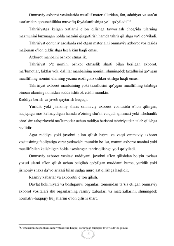  
15 
Ommaviy axborot vositalarida muallif materiallaridan, fan, adabiyot va san’at 
asarlaridan qonunchilikka muvofiq foydalanilishiga yo‘l qo‘yiladi”.5 
Tahririyatga kelgan xatlarni e’lon qilishga tayyorlash chog‘ida ularning 
mazmunini buzmagan holda matnini qisqartirish hamda tahrir qilishga yo‘l qo‘yiladi. 
Tahririyat qonuniy asoslarda rad etgan materialni ommaviy axborot vositasida 
majburan e’lon qildirishga hech kim haqli emas. 
Axborot manbaini oshkor etmaslik. 
Tahririyat o‘z nomini oshkor etmaslik sharti bilan berilgan axborot, 
ma’lumotlar, faktlar yoki dalillar manbaining nomini, shuningdek taxallusini qo‘ygan 
muallifning nomini ularning yozma roziligisiz oshkor etishga haqli emas. 
Tahririyat axborot manbaining yoki taxallusini qo‘ygan muallifning talabiga 
binoan ularning nomidan sudda ishtirok etishi mumkin. 
Raddiya berish va javob qaytarish huquqi. 
Yuridik yoki jismoniy shaxs ommaviy axborot vositasida e’lon qilingan, 
haqiqatga mos kelmaydigan hamda o‘zining sha’ni va qadr-qimmati yoki ishchanlik 
obro‘sini tahqirlovchi ma’lumotlar uchun raddiya berishni tahririyatdan talab qilishga 
haqlidir. 
Agar raddiya yoki javobni e’lon qilish hajmi va vaqti ommaviy axborot 
vositasining faoliyatiga zarar yetkazishi mumkin bo‘lsa, matnni axborot manbai yoki 
muallif bilan kelishilgan holda asoslangan tahrir qilishga yo‘l qo‘yiladi. 
Ommaviy axborot vositasi raddiyani, javobni e’lon qilishdan bo‘yin tovlasa 
yoxud ularni e’lon qilish uchun belgilab qo‘yilgan muddatni buzsa, yuridik yoki 
jismoniy shaxs da’vo arizasi bilan sudga murojaat qilishga haqlidir. 
Rasmiy xabarlar va axborotni e’lon qilish. 
Davlat hokimiyati va boshqaruvi organlari tomonidan ta’sis etilgan ommaviy 
axborot vositalari shu organlarning rasmiy xabarlari va materiallarini, shuningdek 
normativ-huquqiy hujjatlarini e’lon qilishi shart. 
                                                 
5 O‘zbekiston Respublikasining “Mualliflik huquqi va turdosh huquqlar to‘g‘risida”gi qonuni. 
