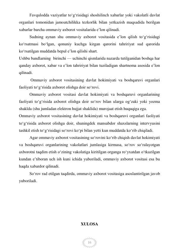  
16 
Favqulodda vaziyatlar to‘g‘risidagi shoshilinch xabarlar yoki vakolatli davlat 
organlari tomonidan jamoatchilikka tezkorlik bilan yetkazish maqsadida berilgan 
xabarlar barcha ommaviy axborot vositalarida e’lon qilinadi. 
Sudning aynan shu ommaviy axborot vositasida e’lon qilish to‘g‘risidagi 
ko‘rsatmasi bo‘lgan, qonuniy kuchga kirgan qarorini tahririyat sud qarorida 
ko‘rsatilgan muddatda bepul e’lon qilishi shart. 
Ushbu bandlarning  birinchi — uchinchi qismlarida nazarda tutilganidan boshqa har 
qanday axborot, xabar va e’lon tahririyat bilan tuziladigan shartnoma asosida e’lon 
qilinadi. 
 Ommaviy axborot vositasining davlat hokimiyati va boshqaruvi organlari 
faoliyati to‘g‘risida axborot olishga doir so‘rovi. 
Ommaviy axborot vositasi davlat hokimiyati va boshqaruvi organlarining 
faoliyati to‘g‘risida axborot olishga doir so‘rov bilan ularga og‘zaki yoki yozma 
shaklda (shu jumladan elektron hujjat shaklida) murojaat etish huquqiga ega. 
Ommaviy axborot vositasining davlat hokimiyati va boshqaruvi organlari faoliyati 
to‘g‘risida axborot olishga doir, shuningdek mansabdor shaxslarning intervyusini 
tashkil etish to‘g‘risidagi so‘rovi ko‘pi bilan yetti kun muddatda ko‘rib chiqiladi. 
Agar ommaviy axborot vositasining so‘rovini ko‘rib chiqish davlat hokimiyati 
va boshqaruvi organlarining vakolatlari jumlasiga kirmasa, so‘rov so‘ralayotgan 
axborotni taqdim etish o‘zining vakolatiga kiritilgan organga ro‘yxatdan o‘tkazilgan 
kundan e’tiboran uch ish kuni ichida yuboriladi, ommaviy axborot vositasi esa bu 
haqda xabardor qilinadi. 
So‘rov rad etilgan taqdirda, ommaviy axborot vositasiga asoslantirilgan javob 
yuboriladi. 
 
 
 
 
 
XULOSA 
