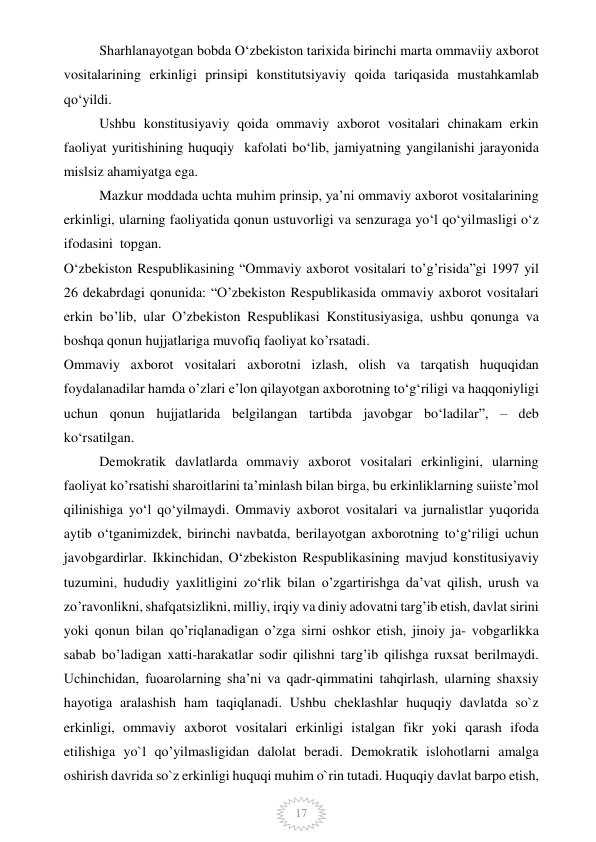  
17 
Sharhlanayotgan bobda O‘zbekiston tarixida birinchi marta ommaviiy axborot 
vositalarining erkinligi prinsipi konstitutsiyaviy qoida tariqasida mustahkamlab 
qo‘yildi. 
Ushbu konstitusiyaviy qoida ommaviy axborot vositalari chinakam erkin 
faoliyat yuritishining huquqiy  kafolati bo‘lib, jamiyatning yangilanishi jarayonida 
mislsiz ahamiyatga ega. 
Mazkur moddada uchta muhim prinsip, ya’ni ommaviy axborot vositalarining 
erkinligi, ularning faoliyatida qonun ustuvorligi va senzuraga yo‘l qo‘yilmasligi o‘z 
ifodasini  topgan. 
O‘zbekiston Respublikasining “Ommaviy axborot vositalari to’g’risida”gi 1997 yil 
26 dekabrdagi qonunida: “O’zbekiston Respublikasida ommaviy axborot vositalari 
erkin bo’lib, ular O’zbekiston Respublikasi Konstitusiyasiga, ushbu qonunga va 
boshqa qonun hujjatlariga muvofiq faoliyat ko’rsatadi. 
Ommaviy axborot vositalari axborotni izlash, olish va tarqatish huquqidan 
foydalanadilar hamda o’zlari e’lon qilayotgan axborotning to‘g‘riligi va haqqoniyligi 
uchun qonun hujjatlarida belgilangan tartibda javobgar bo‘ladilar”, – deb 
ko‘rsatilgan. 
Demokratik davlatlarda ommaviy axborot vositalari erkinligini, ularning 
faoliyat ko’rsatishi sharoitlarini ta’minlash bilan birga, bu erkinliklarning suiiste’mol 
qilinishiga yo‘l qo‘yilmaydi. Ommaviy axborot vositalari va jurnalistlar yuqorida 
aytib o‘tganimizdek, birinchi navbatda, berilayotgan axborotning to‘g‘riligi uchun 
javobgardirlar. Ikkinchidan, O‘zbekiston Respublikasining mavjud konstitusiyaviy 
tuzumini, hududiy yaxlitligini zo‘rlik bilan o’zgartirishga da’vat qilish, urush va 
zo’ravonlikni, shafqatsizlikni, milliy, irqiy va diniy adovatni targ’ib etish, davlat sirini 
yoki qonun bilan qo’riqlanadigan o’zga sirni oshkor etish, jinoiy ja- vobgarlikka 
sabab bo’ladigan xatti-harakatlar sodir qilishni targ’ib qilishga ruxsat berilmaydi. 
Uchinchidan, fuоarolarning sha’ni va qadr-qimmatini tahqirlash, ularning shaxsiy 
hayotiga aralashish ham taqiqlanadi. Ushbu cheklashlar huquqiy davlatda so`z 
erkinligi, ommaviy axborot vositalari erkinligi istalgan fikr yoki qarash ifoda 
etilishiga yo`l qo’yilmasligidan dalolat beradi. Demokratik islohotlarni amalga 
oshirish davrida so`z erkinligi huquqi muhim o`rin tutadi. Huquqiy davlat barpo etish, 
