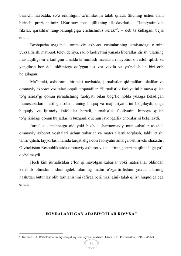  
18 
birinchi navbatda, so`z erkinligini ta’minlashni talab qiladi. Shuning uchun ham 
birinchi prezidentimiz I.Karimov mustaqillikning ilk davrlarida: “Jamiyatimizda 
fikrlar, qarashlar rang-barangligiga erishishimiz kerak”6, – deb ta’kidlagani bejiz 
emas. 
Boshqacha aytganda, ommaviy axborot vositalarining jamiyatdagi o’rnini 
yuksaltirish, matbuot, televideniya, radio faoliyatini yanada liberallashtirish, ularning 
mustaqilligi va erkinligini amalda ta’minlash masalalari hayotimizni isloh qilish va 
yangilash borasida oldimizga qo’ygan ustuvor vazifa va yo`nalishdan biri etib 
belgilagan. 
Ma’lumki, axborotni, birinchi navbatda, jurnalistlar qidiradilar, oladilar va 
ommaviy axborot vositalari orqali tarqatadilar. “Jurnalistlik faoliyatini himoya qilish 
to’g’risida”gi qonun jurnalistning faoliyati bilan bog’liq holda yuzaga keladigan 
munosabatlarni tartibga soladi, uning huquq va majburiyatlarini belgilaydi, unga 
huquqiy va ijtimoiy kafolatlar beradi, jurnalistlik faoliyatini himoya qilish 
to’g’risidagi qonun hujjatlarini buzganlik uchun javobgarlik choralarini belgilaydi. 
Jurnalist - mehnatga oid yoki boshqa shartnomaviy munosabatlar asosida 
ommaviy axborot vositalari uchun xabarlar va materiallarni to‘plash, tahlil etish, 
tahrir qilish, tayyorlash hamda tarqatishga doir faoliyatni amalga oshiruvchi shaxsdir. 
O‘zbekiston Respublikasida ommaviy axborot vositalarining senzura qilinishiga yo‘l 
qo‘yilmaydi. 
Hech kim jurnalistdan e’lon qilinayotgan xabarlar yoki materiallar oldindan 
kelishib olinishini, shuningdek ularning matni o‘zgartirilishini yoxud ularning 
nashrdan butunlay olib tashlanishini (efirga berilmasligini) talab qilish huquqiga ega 
emas.  
 
 
 
FOYDALANILGAN ADABIYOTLAR RO‘YXAT 
                                                 
6  Karimov I.A. O`zbekiston: milliy istiqlol, iqtisod, siyosat, mafkura. 1-tom. – T.: O’zbekiston, 1996. – 46-bet. 
