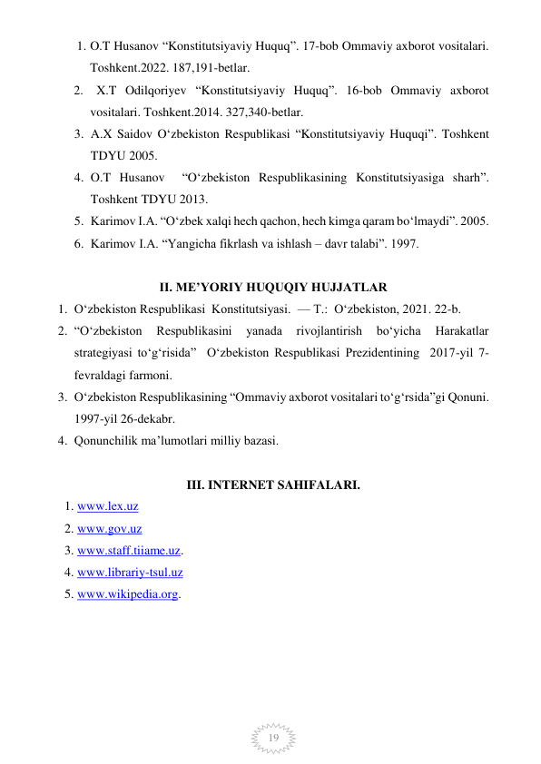  
19 
1. O.T Husanov “Konstitutsiyaviy Huquq”. 17-bob Ommaviy axborot vositalari. 
Toshkent.2022. 187,191-betlar. 
2.   X.T Odilqoriyev “Konstitutsiyaviy Huquq”. 16-bob Ommaviy axborot 
vositalari. Toshkent.2014. 327,340-betlar. 
3. A.X Saidov O‘zbekiston Respublikasi “Konstitutsiyaviy Huquqi”. Toshkent 
TDYU 2005. 
4. O.T Husanov  “O‘zbekiston Respublikasining Konstitutsiyasiga sharh”. 
Toshkent TDYU 2013. 
5. Karimov I.A. “O‘zbek xalqi hech qachon, hech kimga qaram bo‘lmaydi”. 2005. 
6. Karimov I.A. “Yangicha fikrlash va ishlash – davr talabi”. 1997. 
 
II. ME’YORIY HUQUQIY HUJJATLAR 
1. O‘zbekiston Respublikasi  Konstitutsiyasi.  — T.:  O‘zbekiston, 2021. 22-b. 
2. “O‘zbekiston 
Respublikasini 
yanada 
rivojlantirish 
bo‘yicha 
Harakatlar 
strategiyasi to‘g‘risida”  O‘zbekiston Respublikasi Prezidentining  2017-yil 7-
fevraldagi farmoni. 
3. O‘zbekiston Respublikasining “Ommaviy axborot vositalari to‘g‘rsida”gi Qonuni. 
1997-yil 26-dekabr. 
4. Qonunchilik ma’lumotlari milliy bazasi. 
 
III. INTERNET SAHIFALARI. 
1. www.lex.uz 
2. www.gov.uz 
3. www.staff.tiiame.uz. 
4. www.librariy-tsul.uz 
5. www.wikipedia.org.  
 
