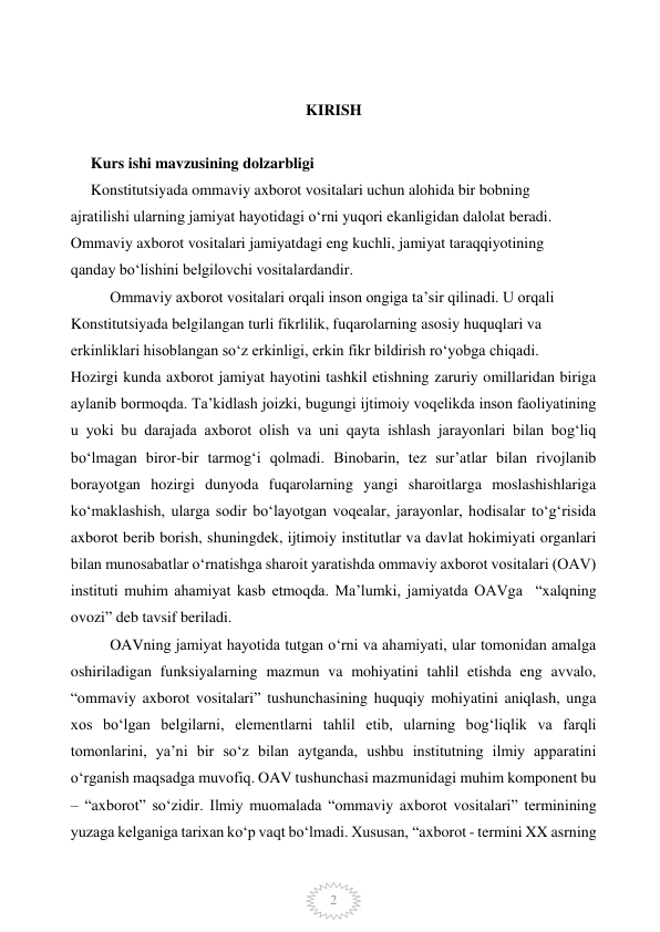  
2 
 
 
KIRISH 
 
Kurs ishi mavzusining dolzarbligi   
Konstitutsiyada ommaviy axborot vositalari uchun alohida bir bobning   
ajratilishi ularning jamiyat hayotidagi o‘rni yuqori ekanligidan dalolat beradi.  
Ommaviy axborot vositalari jamiyatdagi eng kuchli, jamiyat taraqqiyotining   
qanday bo‘lishini belgilovchi vositalardandir.  
Ommaviy axborot vositalari orqali inson ongiga ta’sir qilinadi. U orqali   
Konstitutsiyada belgilangan turli fikrlilik, fuqarolarning asosiy huquqlari va   
erkinliklari hisoblangan so‘z erkinligi, erkin fikr bildirish ro‘yobga chiqadi. 
Hozirgi kunda axborot jamiyat hayotini tashkil etishning zaruriy omillaridan biriga 
aylanib bormoqda. Ta’kidlash joizki, bugungi ijtimoiy voqelikda inson faoliyatining 
u yoki bu darajada axborot olish va uni qayta ishlash jarayonlari bilan bog‘liq 
bo‘lmagan biror-bir tarmog‘i qolmadi. Binobarin, tez sur’atlar bilan rivojlanib 
borayotgan hozirgi dunyoda fuqarolarning yangi sharoitlarga moslashishlariga 
ko‘maklashish, ularga sodir bo‘layotgan voqealar, jarayonlar, hodisalar to‘g‘risida 
axborot berib borish, shuningdek, ijtimoiy institutlar va davlat hokimiyati organlari 
bilan munosabatlar o‘rnatishga sharoit yaratishda ommaviy axborot vositalari (OAV) 
instituti muhim ahamiyat kasb etmoqda. Ma’lumki, jamiyatda OAVga  “xalqning 
ovozi” deb tavsif beriladi.  
OAVning jamiyat hayotida tutgan o‘rni va ahamiyati, ular tomonidan amalga 
oshiriladigan funksiyalarning mazmun va mohiyatini tahlil etishda eng avvalo, 
“ommaviy axborot vositalari” tushunchasining huquqiy mohiyatini aniqlash, unga 
xos bo‘lgan belgilarni, elementlarni tahlil etib, ularning bog‘liqlik va farqli 
tomonlarini, ya’ni bir so‘z bilan aytganda, ushbu institutning ilmiy apparatini 
o‘rganish maqsadga muvofiq. OAV tushunchasi mazmunidagi muhim komponent bu 
– “axborot” so‘zidir. Ilmiy muomalada “ommaviy axborot vositalari” terminining 
yuzaga kelganiga tarixan ko‘p vaqt bo‘lmadi. Xususan, “axborot - termini XX asrning 
