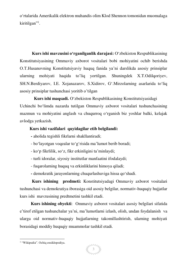  
3 
o‘rtalarida Amerikalik elektron muhandis olim Klod Shennon tomonidan muomalaga 
kiritilgan”1. 
 
 
 
 Kurs ishi mavzusini o‘rganilganlik darajasi: O‘zbekiston Respublikasining  
Konstitutsiyasining Ommaviy axborot vositalari bobi mohiyatini ochib berishda  
O.T.Husanovning Konstitutsiyaviy huquq fanida ya’ni darslikda asosiy prinsiplar 
ularning 
mohiyati 
haqida 
to’liq 
yortilgan. 
Shuningdek 
X.T.Odilqoriyev, 
SH.N.Berdiyarov, I.E. Xojanazarov, S.Xidirov, G‘.Mirzolarning asarlarida to‘liq 
asosiy prinsiplar tushunchasi yoritib o’tilgan  
             Kurs ishi maqsadi. O‘zbekiston Respublikasining Konstitutsiyasidagi   
Uchinchi bo‘limda nazarda tutilgan Ommaviy axborot vositalari tushunchasining 
mazmun va mohiyatini anglash va chuqurroq o‘rganish biz yoshlar balki, kelajak 
avlodga yetkazish.   
         Kurs ishi vazifalari  quyidagilar etib belgilandi:  
- aholida tegishli fikrlarni shakllantiradi; 
- bo‘layotgan voqealar to‘g‘risida ma’lumot berib boradi; 
- ko‘p fikrlilik, so‘z, fikr erkinligini ta’minlaydi; 
- turli idoralar, siyosiy institutlar manfaatini ifodalaydi; 
- fuqarolarning huquq va erkinliklarini himoya qiladi; 
- demokratik jarayonlarning chuqurlashuviga hissa qo‘shadi. 
 Kurs ishining  predmeti: Konstitutsiyadagi Ommaviy axborot vositalari 
tushunchasi va demokratiya iborasiga oid asosiy belgilar, normativ-huquqiy hujjatlar 
kurs ishi  mavzusining predtmetini tashkil etadi.  
Kurs ishining obyekti:  Ommaviy axborot vositalari asosiy belgilari sifatida 
e’tirof etilgan tushunchalar ya’ni, ma’lumotlarni izlash, olish, undan foydalanish  va 
ularga oid normativ-huquqiy hujjatlarning takomillashtirish, ularning mohiyati 
borasidagi moddiy huquqiy muammolar tashkil etadi.  
                                                 
1 “Wikipedia”. Ochiq ensiklopediya. 
