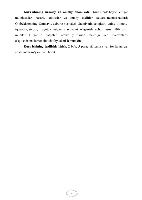  
4 
 
Kurs ishining  nazariy  va  amaliy  ahamiyati.   Kurs ishida bayon  etilgan  
mulohazalar,  nazariy  xulosalar  va  amaliy  takliflar  xalqaro munosabatlarda  
O‘zbekistonning  Ommaviy axborot vositalari  ahamiyatini aniqlash,  uning  ijtimoiy-
iqtisodiy, siyosiy  hayotda  tutgan  mavqyeini  o‘rganish  uchun  asos  qilib  olish  
mumkin. O‘rganish  natijalari  o‘quv  yurtlarida  mavzuga  oid  ma'ruzalarni  
o‘qitishda ma'lumot sifatida foydalanish mumkin.  
Kurs ishining tuzilishi: kirish, 2 bob, 5 paragraf, xulosa va  foydalanilgan 
adabiyotlar ro‘yxatidan iborat.  
  
 
 
 
 
 
 
 
 
 
 
 
 
 
 
 
 
 
 
 
 
 
 
