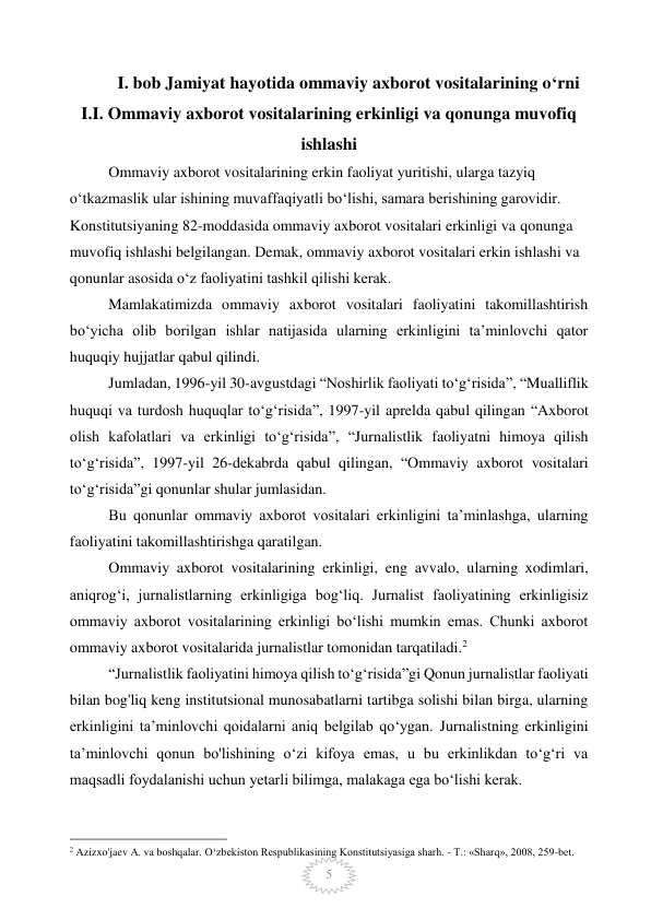  
5 
 
I. bob Jamiyat hayotida ommaviy axborot vositalarining o‘rni 
I.I. Ommaviy axborot vositalarining erkinligi va qonunga muvofiq   
ishlashi 
Ommaviy axborot vositalarining erkin faoliyat yuritishi, ularga tazyiq 
o‘tkazmaslik ular ishining muvaffaqiyatli bo‘lishi, samara berishining garovidir. 
Konstitutsiyaning 82-moddasida ommaviy axborot vositalari erkinligi va qonunga 
muvofiq ishlashi belgilangan. Demak, ommaviy axborot vositalari erkin ishlashi va 
qonunlar asosida o‘z faoliyatini tashkil qilishi kerak. 
Mamlakatimizda ommaviy axborot vositalari faoliyatini takomillashtirish 
bo‘yicha olib borilgan ishlar natijasida ularning erkinligini ta’minlovchi qator 
huquqiy hujjatlar qabul qilindi. 
Jumladan, 1996-yil 30-avgustdagi “Noshirlik faoliyati to‘g‘risida”, “Mualliflik 
huquqi va turdosh huquqlar to‘g‘risida”, 1997-yil aprelda qabul qilingan “Axborot 
olish kafolatlari va erkinligi to‘g‘risida”, “Jurnalistlik faoliyatni himoya qilish 
to‘g‘risida”, 1997-yil 26-dekabrda qabul qilingan, “Ommaviy axborot vositalari 
to‘g‘risida”gi qonunlar shular jumlasidan. 
Bu qonunlar ommaviy axborot vositalari erkinligini ta’minlashga, ularning 
faoliyatini takomillashtirishga qaratilgan. 
Ommaviy axborot vositalarining erkinligi, eng avvalo, ularning xodimlari, 
aniqrog‘i, jurnalistlarning erkinligiga bog‘liq. Jurnalist faoliyatining erkinligisiz 
ommaviy axborot vositalarining erkinligi bo‘lishi mumkin emas. Chunki axborot 
ommaviy axborot vositalarida jurnalistlar tomonidan tarqatiladi.2 
“Jurnalistlik faoliyatini himoya qilish to‘g‘risida”gi Qonun jurnalistlar faoliyati 
bilan bog'liq keng institutsional munosabatlarni tartibga solishi bilan birga, ularning 
erkinligini ta’minlovchi qoidalarni aniq belgilab qo‘ygan. Jurnalistning erkinligini 
ta’minlovchi qonun bo'lishining o‘zi kifoya emas, u bu erkinlikdan to‘g‘ri va 
maqsadli foydalanishi uchun yetarli bilimga, malakaga ega bo‘lishi kerak. 
                                                 
2 Azizxo'jaev A. va boshqalar. O‘zbekiston Respublikasining Konstitutsiyasiga sharh. - Т.: «Sharq», 2008, 259-bet. 
